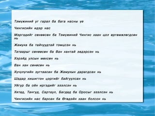 Тэмүжиний уг гарал ба бага насны үе

Чингисийн идэр нас

Мэргэдийг сөнөөсөн ба Тэмүжиний Чингис хаан цол өргөмжлөгдсөн
нь

Жамуха ба тайчуудтай тэмцсэн нь

Татаарыг сөнөөсөн ба Ван хантай эвдэрсэн нь

Хэрэйд улсын мөхсөн нь

Ван хан сөнөсөн нь

Хүчүлүгийн зугтаасан ба Жамухын дарагдсан нь

Шадар хишигтэн цэргийг байгуулсан нь

Уйгур ба ойн иргэдийг эзэлсэн нь

Хятад, Тангуд, Сартаул, Багдад ба Оросыг эзэлсэн нь

Чингисийн нас барсан ба Өгөдэйн хаан болсон нь
 