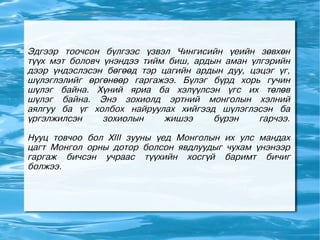 Эдгээр тоочсон бүлгээс үзвэл Чингисийн үеийн зөвхөн
түүх мэт боловч үнэндээ тийм биш, ардын аман үлгэрийн
дээр үндэслэсэн бөгөөд тэр цагийн ардын дуу, цэцэг үг,
шүлэглэлийг өргөнөөр гаргажээ. Бүлэг бүрд хорь гучин
шүлэг байна. Хүний яриа ба хэлүүлсэн үгс их төлөв
шүлэг байна. Энэ зохиолд эртний монголын хэлний
аялгуу ба үг холбох найруулах хийгээд шүлэглэсэн ба
үргэлжилсэн     зохиолын    жишээ     бүрэн    гарчээ.

Нууц товчоо бол XIII зууны үед Монголын их улс мандах
цагт Монгол орны дотор болсон явдлуудыг чухам үнэнээр
гаргаж бичсэн учраас түүхийн хосгүй баримт бичиг
болжээ.
 