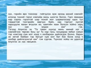 хүн, гэрийн өрх тооноор гийгүүлэн орж ирээд миний хэвлийг
илэхэд түүний гэрэл хэвлийд минь шингэх билээ. Гарч явахдаа
нар сарны гэрэлтэй шар нохой мэт шарвалзсаар одох тул
тэмдэгтэй тэнгэрийн хөвгүүн байх, хар тэргүүт хүнтэй
харьцуулж яахан өгүүлэх вэ, хамгийн хаан болсон хойно харц
хүн          сая           мэдэх          юм"           гэв.
Тэгээд Алунгоо эх "Та таван хүүхэд минь миний нэг л
хэвлийгээс төрсөн биш үү! Та нар ганц ганцаараа явбал саяын
тэр нэжгээд сум мэт хэнд ч хялбархан дийлэгдэх болно. Харин
эе эвтэй байвал тэр багцат сум мэт бат бэх болж хэнд ч
хялбар дийлэгдэхгүй юм" гэж сургав. Түүнээс хойш их удалгүй
Алунгоо эх нас нөхцжээ.
 