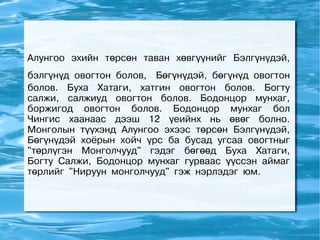 Алунгоо эхийн төрсөн таван хөвгүүнийг Бэлгүнүдэй,
бэлгүнүд овогтон болов, Бөгүнүдэй, бөгүнүд овогтон
болов. Буха Хатаги, хатгин овогтон болов. Богту
салжи, салжиуд овогтон болов. Бодонцор мунхаг,
боржигод овогтон болов. Бодонцор мунхаг бол
Чингис хаанаас дээш 12 үеийнх нь өвөг болно.
Монголын түүхэнд Алунгоо эхээс төрсөн Бэлгүнүдэй,
Бөгүнүдэй хоёрын хойч үрс ба бусад угсаа овогтныг
"төрлүгэн Монголчууд" гэдэг бөгөөд Буха Хатаги,
Богту Салжи, Бодонцор мунхаг гурваас үүссэн аймаг
төрлийг "Нируун монголчууд" гэж нэрлэдэг юм.
 