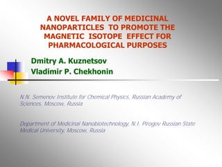 A NOVEL FAMILY OF MEDICINAL
        NANOPARTICLES TO PROMOTE THE
         MAGNETIC ISOTOPE EFFECT FOR
          PHARMACOLOGICAL PURPOSES

    Dmitry A. Kuznetsov
    Vladimir P. Chekhonin


N.N. Semenov Institute for Chemical Physics, Russian Academy of
Sciences, Moscow, Russia


Department of Medicinal Nanobiotechnology, N.I. Pirogov Russian State
Medical University, Moscow, Russia
 