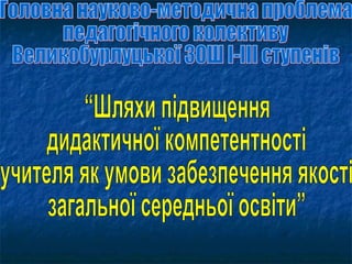 Головна науково-методична проблема педагогічного колективу  Великобурлуцької ЗОШ І-ІІІ ступенів “Шляхи підвищення  дидактичної компетентності  учителя як умови забезпечення якості  загальної середньої освіти” 