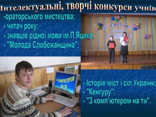 Інтелектуальні, творчі конкурси учнів -ораторського мистецтва; - читач року; - знавців рідної мови ім.П.Яцика; - "Молода Слобожанщина"; - Історія міст і сіл України; - "Кенгуру"; - "З комп'ютером на ти". 