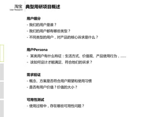 淘宝 典型用研项目概述
User Research



                用户细分
                - 我们的用户是谁？
                - 我们的用户都有哪些类型？
                - 不同类型的用户，对产品的核心诉求是什么？


                用户Persona
                - 某类用户有什么特征：生活方式、价值观、产品使用行为，……
                - 该如何设计才能满足、符合他们的诉求？


                需求验证
                - 概念、方案是否符合用户期望和使用习惯
                - 是否有用户价值？价值的大小？


                可用性测试
                - 使用过程中，存在哪些可用性问题？
 