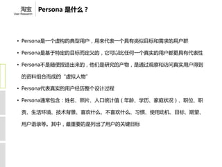 淘宝          Persona 是什么？
User Research




  • Persona是一个虚构的典型用户，用来代表一个具有类似目标和需求的用户群

  • Persona是基于特定的目标而定义的，它可以比任何一个真实的用户都更具有代表性

  • Persona不是随便捏造出来的，他们是研究的产物，是通过观察和访问真实用户得到

     的资料组合而成的“虚拟人物”

  • Persona代表真实的用户经历整个设计过程

  • Persona通常包含：姓名、照片、人口统计值（年龄、学历、家庭状况）、职位、职

     责、生活环境、技术背景、喜欢什么、不喜欢什么、习惯、使用动机、目标、期望、

     用户语录等。其中，最重要的是列出了用户的关键目标
 