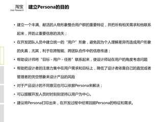 淘宝          建立Persona的目的
User Research




   • 建立一个丰满、献活的人物形象整合用户群的重要特征，并把所有相关需求和他联系

      起来，并防止重要信息的流失；

   • 在开发团队人员中建立统一的“用户”形象，避免因为个人理解差异而造成用户形象

      的失真，尤其，利于在跨智能、跨团队合作中的信息传递；

   • 帮助设计师将“目标－用户－任务”联系起来，使设计师站在用户的角度考虑问题

   • 帮助把设计者的注意力集中在用户需求和目标上，降低了设计者依靠自己的直觉或者

      管理者的凭空想象来设计产品的风险

   • 对于产品设计的不同意见也可以依据Persona来解决；

   • 可以提醒开发人员时时刻刻坚持以用户为中心。

   • 建议将Persona打印出来，在开发过程中经常回顾Persona的特征和需求。
 