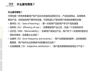 淘宝          什么是可用性？
User Research




   什么是可用性？
   可用性是一种用来衡量用户和产品交互体验的品质的方法，产品包括网站、应用程序、
   移动产品、和其他供用户操作的设备。可用性是以下影响用户体验的因素的合集：
   • 易学性（EL- Easeoflearning）：第一次使用产品的用户学习产品的速度
   • 效率性（EU- Efficiencyofuse）：在掌握使用产品之后，完成一个任务的时间
   • 记忆性（MM- Memorability）：如果用户使用过产品，用户在下一次使用时是否记
      得如何使用，还是要从头学起？
   • 出错率（ES- Errorfrequencyandseverity）：用户出现错误的频率，这些错误的
      重要度，用户如何从这些错误中找到解决办法的？
   • 主观满意度（SS- Subjectivesatisfaction）：用户是否愿意继续使用这个产品？
 