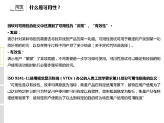 淘宝          什么是可用性？
 User Research




微软对可用性的定义中还提到了可用性的“发现”、“有效性”：
- 发现：
表示针对某种特定的需要去寻找并找到产品的某一功能。可用性测试可用于确定用户找到某一功
能所用的时间，以及在整个过程中用户犯了多少错误（关于定位的错误选择）。
- 有效性：
表示用户“掌握”了某项功能，不再需要进一步学习即可使用。可用性测试可以确定有经验的用
户使用该功能时执行必要步骤所需的时间。


ISO 9241-11使用视觉显示终端（VTDs）办公的人类工效学要求第11部分可用性指南的定义：
“可用性是以有效性、效率和满意度为指标，衡量产品在特定使用背景下，被特定用户使用为了
以达到特定的目的可为特定用户使用的可用程度以有效性、效率和满意度为指标，衡量产品在特
定使用背景下，被特定用户使用为了以达到特定的目的可为特定用户使用的可用程度”
 