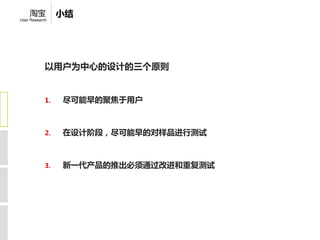 淘宝           小结
User Research




            以用户为中心的设计的三个原则


            1.   尽可能早的聚焦于用户



            2.   在设计阶段，尽可能早的对样品进行测试



            3.   新一代产品的推出必须通过改进和重复测试
 
