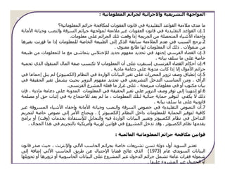 ‫اﻟﻤﻮاﺟﮫﺔ اﻟﺘﺸﺮﻳﻌﯿﺔ واﻻﺟﺮاﺋﯿﺔ ﻟﺠﺮاﺋﻢ اﻟﻤﻌﻠﻮﻣﺎﺗﯿﺔ :‬

                    ‫ﻣﺎ ﻣﺪى ﻣﻼءﻣﺔ اﻟﻘﻮاﻋﺪ اﻟﺘﻘﻠﯿﺪﻳﺔ ﻓﻲ ﻗﺎﻧﻮن اﻟﻌﻘﻮﺑﺎت ﻟﻤﻜﺎﻓﺤﺔ ﺟﺮاﺋﻢ اﻟﻤﻌﻠﻮﻣﺎﺗﯿﺔ؟‬
‫1.إن اﻟﻘﻮاﻋﺪ اﻟﺘﻘﻠﯿﺪﻳﺔ ﻓﻲ ﻗﺎﻧﻮن اﻟﻌﻘﻮﺑﺎت ﻏﯿﺮ ﻣﻼءﻣﺔ ﻟﻤﻮاﺟﮫﺔ ﺟﺮاﺋﻢ اﻟﺴﺮﻗﺔ واﻟﻨﺼﺐ وﺧﯿﺎﻧﺔ اﻷﻣﺎﻧﺔ‬
                          ‫وإﺧﻔﺎء اﻷﺷﯿﺎء اﻟﻤﺘﺤﺼﻠﺔ ﻣﻦ اﻟﺠﺮﻳﻤﺔ إذا وﻗﻌﺖ ﺗﻠﻚ اﻟﺠﺮاﺋﻢ ﻋﻠﻰ ﻣﻌﻠﻮﻣﺎت.‬
‫2.ﻳﺮﺟﻊ اﻟﺴﺒﺐ ﻓﻲ ﻋﺪم اﻟﻤﻼءﻣﺔ ﺳﺎﺑﻘﺔ اﻟﺬﻛﺮ إﻟﻰ اﻟﻄﺒﯿﻌﺔ اﻟﺨﺎﺻﺔ ﻟﻠﻤﻌﻠﻮﻣﺎت إذا ﻣﺎ ﻗﻮرﻧﺖ ﺑﻐﯿﺮھﺎ‬
                                                  ‫ﻣﻦ ﻣﻨﻘﻮﻻت . ذﻟﻚ أن اﻟﻤﻌﻠﻮﻣﺎت ﻟﮫﺎ ﻃﺎﺑﻊ ﻣﻌﻨﻮي .‬
‫3.إن اﻟﻘﻀﺎء اﻟﻔﺮﺳﻲ إﺟﺘﮫﺪ ﻓﻲ ﺗﺤﺪﻳﺪ ﻣﻔﮫﻮم ﺟﺪﻳﺪ ﻟﻺﺧﺘﻼس ﻳﺘﻤﺎﺷﻰ ﻣﻊ ﻣﺎ ﻟﻠﻤﻌﻠﻮﻣﺎت ﻣﻦ ﻃﺒﯿﻌﺔ‬
                                                                       ‫ﺧﺎﺻﺔ ﻋﻠﻰ ﻣﺎ ﺳﻠﻒ ﺑﯿﺎﻧﻪ .‬
‫4.إن أﺣﻜﺎم اﻟﻘﻀﺎء اﻟﻔﺮﻧﺴﻲ إﺳﺘﻘﺮت ﻋﻠﻰ أن اﻟﻤﻌﻠﻮﻣﺎت ﻻ ﺗﻜﺘﺴﺐ ﺻﻔﺔ اﻟﻤﺎل اﻟﻤﻨﻘﻮل اﻟﺬي ﺗﺤﻤﯿﺔ‬
                                                ‫ﺟﺮاﺋﻢ اﻷﻣﻮال إﻻ إذا ﻛﺎﻧﺖ ﻣﺪوﻧﺔ ﻋﻠﻰ دﻋﺎﻣﺔ ﻣﺎدﻳﺔ .‬
‫5.إن إﻧﻄﺒﺎق وﺻﻒ ﺗﺰوﻳﺮ اﻟﻤﺤﺮرات ﻋﻠﻰ ﺗﻐﯿﺮ اﻟﺒﯿﺎﻧﺎت اﻟﻮاردة ﻓﻲ اﻟﻨﻈﺎم )اﻟﻜﻤﺒﯿﻮﺗﺮ( ﻟﻢ ﻳﻨﻞ إﺟﻤﺎﻋﺎ ﻓﻲ‬
‫اﻟﺮأي . وﻣﻦ اﻟﻤﻨﺎﺳﺐ اﻟﺘﺪﺧﻞ اﻟﺘﺸﺮﻳﻌﻲ ﻓﻲ ﺗﺤﺪﻳﺪ ﻣﻔﮫﻮم اﻟﺘﺰوﻳﺮ ﺑﺤﯿﺚ ﻳﺸﻤﻞ ﺗﻐﯿﺮ اﻟﺤﻘﯿﻘﺔ ﻓﻲ‬
                         ‫ﺑﯿﺎن ﻣﻜﺘﻮب أو ﻓﻲ ﻣﻌﻠﻮﻣﺎت ﻣﺒﺮﻣﺠﺔ ، ﻋﻠﻰ ﻏﺮار ﻣﺎ ﻓﻌﻠﻪ اﻟﻤﺸﺮع اﻟﻔﺮﻧﺴﻲ.‬
‫6.ﻟﻮ إﻧﺘﮫﯿﻨﺎ إﻟﻰ ﺗﻮﻓﺮ وﺻﻒ اﻟﺘﺰوﻳﺮ ﻋﻠﻰ ﺗﻐﯿﺮ اﻟﺤﻘﯿﻘﺔ ﻓﻲ اﻟﻤﻌﻠﻮﻣﺎت اﻟﻤﺪوﻧﺔ ﻋﻠﻰ دﻋﺎﻣﺔ ﻣﺎدﻳﺔ ، ﻓﺈن‬
‫ذﻟﻚ ﻻ ﻳﻜﻔﻲ ﻟﺘﻮﻓﯿﺮ ﺣﻤﺎﻳﺔ ﺟﻨﺎﺋﯿﺔ ﻟﺘﻠﻚ اﻟﻤﻌﻠﻮﻣﺎت ، ﻣﺎ ﻟﻢ ﻳﻌﺪ ﻟﻼﺣﺘﺠﺎج ﺑﻪ ﻓﻲ إﺛﺒﺎت ﺣﻖ أو ﻣﺼﻠﺤﺔ‬
                                                                      ‫ﻗﺎﻧﻮﻧﯿﺔ ﻋﻠﻰ ﻣﺎ ﺳﻠﻒ ﺑﯿﺎﻧﻪ .‬
‫7.أن اﻟﻨﺼﻮص اﻟﺘﻘﻠﯿﺪﻳﺔ ﻓﻲ ﺧﺼﻮص اﻟﺴﺮﻗﺔ واﻟﻨﺼﺐ وﺧﯿﺎﻧﺔ اﻷﻣﺎﻧﺔ وإﺧﻔﺎء اﻷﺷﯿﺎء اﻟﻤﺴﺮوﻗﺔ ﻏﯿﺮ‬
‫ﻛﺎﻓﯿﺔ ﻟﺘﻮﻓﯿﺮ اﻟﺤﻤﺎﻳﺔ ﻟﻠﻤﻌﻠﻮﻣﺎت داﺧﻞ اﻟﻨﻈﺎم )اﻟﻜﻤﺒﯿﻮﺗﺮ ( . وﻳﺤﺘﺎج اﻷﻣﺮ إﻟﻰ ﻧﺼﻮص ﺧﺎﺻﺔ ﻟﺘﺠﺮﻳﻢ‬
‫اﻟﺘﺪاﺧﻞ ﻓﻲ ﻧﻈﺎم اﻟﻜﻤﺒﯿﻮﺗﺮ وﺗﻐﯿﯿﺮ اﻟﺒﯿﺎﻧﺎت اﻟﻮاردة ﻓﯿﻪ واﻟﺘﺤﺎﻳﻞ ﻟﻺﺳﺘﻔﺎدة ﺑﺨﺪﻣﺎت )وﻗﺖ( أو ﺑﺮاﻣﺞ‬
    ‫ﻳﻘﺪﻣﮫﺎ ﻧﻈﺎم اﻟﻜﻤﺒﯿﻮﺗﺮ . وﻗﺪ ﺗﺪﺧﻞ اﻟﻤﺸﺮوع ﻓﻲ ﻗﻮاﻧﯿﻦ أورﺑﯿﺔ وأﻣﺮﻳﻜﯿﺔ ﺑﺎﻟﺘﺠﺮﻳﻢ ﻓﻲ ھﺬا اﻟﻤﺠﺎل .‬

                                                 ‫ﻗﻮاﻧﯿﻦ ﻣﻜﺎﻓﺤﺔ ﺟﺮاﺋﻢ اﻟﻤﻌﻠﻮﻣﺎﺗﯿﺔ اﻟﻌﺎﻟﻤﯿﺔ :‬

‫ﺗﻌﺘﺒﺮ اﻟﺴﻮﻳﺪ أول دوﻟﺔ ﺗﺴﻦ ﺗﺸﺮﻳﻌﺎت ﺧﺎﺻﺔ ﺑﺠﺮاﺋﻢ اﻟﺤﺎﺳﺐ اﻵﻟﻲ واﻹﻧﺘﺮﻧﺖ ، ﺣﯿﺚ ﺻﺪر ﻗﺎﻧﻮن‬
‫اﻟﺒﯿﺎﻧﺎت اﻟﺴﻮﻳﺪي ﻋﺎم )3791( اﻟﺬي ﻋﺎﻟﺞ ﻗﻀﺎﻳﺎ اﻹﺣﺘﯿﺎل ﻋﻦ ﻃﺮﻳﻖ اﻟﺤﺎﺳﺐ اﻵﻟﻲ إﺿﺎﻓﺔ إﻟﻰ‬
‫ﺷﻤﻮﻟﻪ ﻓﻘﺮات ﻋﺎﻣﺔ ﺗﺸﻤﻞ ﺟﺮاﺋﻢ اﻟﺪﺧﻮل ﻏﯿﺮ اﻟﻤﺸﺮوع ﻋﻠﻰ اﻟﺒﯿﺎﻧﺎت اﻟﺤﺎﺳﻮﺑﯿﺔ أو ﺗﺰوﻳﺮھﺎ أو ﺗﺤﻮﻳﻠﮫﺎ‬
                                                                 ‫أو اﻟﺤﺼﻮل ﻏﯿﺮ اﻟﻤﺸﺮوع ﻋﻠﯿﮫﺎ .‬
 