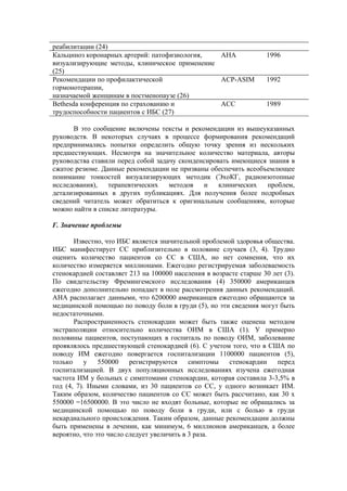 реабилитации (24)
Кальциноз коронарных артерий: патофизиология,  АНА                  1996
визуализирующие методы, клиническое применение
(25)
Рекомендации по профилактической               ACP-ASIM             1992
гормонотерапии,
назначаемой женщинам в постменопаузе (26)
Bethesda конференция по страхованию и          АСС                  1989
трудоспособности пациентов с ИБС (27)

      В это сообщение включены тексты и рекомендации из вышеуказанных
руководств. В некоторых случаях в процессе формирования рекомендаций
предпринимались попытки определить общую точку зрения из нескольких
предшествующих. Несмотря на значительное количество материала, авторы
руководства ставили перед собой задачу сконденсировать имеющиеся знания в
сжатое резюме. Данные рекомендации не призваны обеспечить всеобъемлющее
понимание тонкостей визуализирующих методик (ЭхоКГ, радиоизотопные
исследования),   терапевтических    методов   и    клинических  проблем,
детализированных в других публикациях. Для получения более подробных
сведений читатель может обратиться к оригинальным сообщениям, которые
можно найти в списке литературы.

Г. Значение проблемы

       Известно, что ИБС является значительной проблемой здоровья общества.
ИБС манифестирует СС приблизительно в половине случаев (3, 4). Трудно
оценить количество пациентов со СС в США, но нет сомнения, что их
количество измеряется миллионами. Ежегодно регистрируемая заболеваемость
стенокардией составляет 213 на 100000 населения в возрасте старше 30 лет (3).
По свидетельству Фремингемского исследования (4) 350000 американцев
ежегодно дополнительно попадает в поле рассмотрения данных рекомендаций.
АНА располагает данными, что 6200000 американцев ежегодно обращаются за
медицинской помощью по поводу боли в груди (5), но эти сведения могут быть
недостаточными.
       Распространенность стенокардии может быть также оценена методом
экстраполяции относительно количества ОИМ в США (1). У примерно
половины пациентов, поступающих в госпиталь по поводу ОИМ, заболевание
проявлялось предшествующей стенокардией (6). С учетом того, что в США по
поводу ИМ ежегодно повергается госпитализации 1100000 пациентов (5),
только     у   550000    регистрируются     симптомы   стенокардии    перед
госпитализацией. В двух популяционных исследованиях изучена ежегодная
частота ИМ у больных с симптомами стенокардии, которая составила 3-3,5% в
год (4, 7). Иными словами, из 30 пациентов со СС, у одного возникает ИМ.
Таким образом, количество пациентов со СС может быть рассчитано, как 30 х
550000 =16500000. В это число не входят больные, которые не обращались за
медицинской помощью по поводу боли в груди, или с болью в груди
некардиального происхождения. Таким образом, данные рекомендации должны
быть применены в лечении, как минимум, 6 миллионов американцев, а более
вероятно, что это число следует увеличить в 3 раза.
 