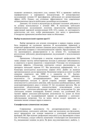 подавляет активность синусового узла, снижает ЧСС и проявляет свойства
периферического и коронарного вазодилататора. В контролируемых
исследованиях лечения СС фантофароном, наблюдался его антиангинальный
эффект (629). Однако, для уточнения эффективности этих современных
антиангинальных средств необходимы дальнейшие исследования.
      Доказано, что хелаты и акупунктура не обладают полезным действием и
не должны использоваться в лечении ИБС. В нескольких небольших
наблюдательных исследованиях получены свидетельства эффективности
нарастающей наружной контрпульсации (630, 631), однако, их достоверность
недостаточна для того, чтобы рекомендовать этот метод к применению.
Стандартное применение антибиотиков также не обосновано.

Выбор медикаментозной терапии при СС

      Выбор препаратов для лечения стенокардии в первую очередь должен
быть направлен на улучшение прогноза. В исследованиях первичной и
вторичной профилактики доказано снижение риска смерти и нефатального ИМ
под действием аспирина и гиполипидемической терапии. Предположение, что
эта закономерность распространяется и на лечение СС, подтверждено
результатами небольших рандомизированных исследований с использованием
аспирина.
      Применение ß-блокаторов в качестве вторичной профилактики ИМ
также снижает частоту неблагоприятных исходов и уменьшает заболеваемость
и смертность в группе пациентов с гипертензией. Учитывая эти потенциально
полезные эффекты, ß-блокаторы однозначно следует рассматривать, как
препараты начальной терапии СС. Мы располагаем информацией, что ß-
блокаторы используются недостаточно широко (632). Диабет не является
противопоказанием для их применения. Назначение нитратов не влечет за собой
снижения смертности при ОИМ и у пациентов со СС. Быстро-
освобождающиеся      или   обладающие      непродолжительным     действием
антагонисты     Са    дегидропиридинового     ряда    повышают      частоту
неблагоприятных исходов. С другой стороны, доказана эффективность
антагонистов Са длительного действия, либо медленно-освобождающихся, либо
недигидропиридинового ряда в лечении СС без ухудшения прогноза. Мы не
располагаем убедительными доказательствами, позволяющими отдать
предпочтение длительно-действующие нитратам или антагонистам Са, при
длительном лечении стенокардии. Комитет считает, что устойчивый 24-х
часовой эффект длительно-действующих антагонистов Са, делает их более
приемлемыми для поддерживающей терапии по сравнению с длительно-
действующими нитратами. Тем не менее, всегда следует принимать во
внимание мнение лечащего врача и пациента.

Специфические клинические ситуации

       Современные антагонисты       Са дигидропиридинового ряда -
вазоселективные, длительного действия, такие как амлодипин или фелодипин,
могут применяться для лечения пациентов с угнетенной систолической
функцией ЛЖ. При наличии дисфункции синусового узла, брадикардии в покое
или AV-блокады, следует избегать назначения ß-блокаторов или антагонистов
Са, оказывающих влияние на ритм. На фоне инсулинозависимого диабета, ß-
 