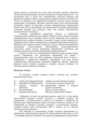 зрения пациента, последняя цель часто имеет большее значение, поскольку
субъективно воспринимается, как более актуальная. Главный симптом СС - это
ангинальная боль в груди или эквивалентные симптомы (одышка при
физической нагрузке). Часто в субъективном восприятии болезни участвуют не
только эти симптомы, но и ограничение активности и чувство страха, который
сопровождает стенокардию. Неясность прогноза может быть дополнительным
источником тревоги. В некоторых случаях доминирующими проявлениями
болезни могут быть сердцебиение или синкопальные состояния, возникающие
вследствие аритмии или усталости; отеки или одышка, обусловленные
сердечной недостаточностью.
      Учитывая разнообразие проявлений болезни и особенности
индивидуального восприятия, при выборе лечебной тактики следует учитывать
индивидуальную цель и критерии успеха лечения. Например, если в качестве
критерия успеха выбрана активность пациента, лечение должно стремиться к
устранению боли в груди и возвращению к энергичной физической активности.
Напротив, при лечении пожилых пациентов с более тяжелой стенокардией и
несколькими     сопутствующими       заболеваниями,    удовлетворительным
результатом можно считать уменьшение выраженности симптомов, при
котором становится возможной ограниченная дневная активность.
      Комитет считает, что для большинства пациентов целью лечения следует
считать завершенное или практически завершенное (до уровня I
функционального класса по КК) устранение ангинальной боли в груди и
возвращение к нормальной активности. Достижение этой цели должно
сопровождаться минимальными побочными эффектами терапии. Определяя
критерии успеха лечения конкретного пациента, следует учитывать его
индивидуальные особенности и мнение.

Начальное лечение

     В начальное лечение пациента следует включать все элементы
мнемонической схемы:

A=    Aspirin and Antianginal therapy    Аспирин и антиангинальная терапия
B=    Beta-bloker and Blood pressure     ß-блокаторы и лечение гипертензии
C=    Cigarette     smoking        and   Прекращение курения и контроль
      Cholesterol                        уровня холестерина
D=    Diet and Diabetes                  Диета и лечение диабета
E=    Education and Exercise             Обучение и физическая нагрузка

        Формируя эту схему, мы руководствовались идеей, что с точки зрения
практической медицины полезно выделить в лечебном процессе два
направления: 1) антиангинальное лечение и 2) обучение и воздействие на
факторы риска. Принадлежность каждого лечебного элемента к одному из этих
направлений не вызывает сомнения, возможно, за исключением аспирина,
который снижает риск последующих ИМ и смерти, но не обладает
антиангинальным действием.
       Все пациенты со стенокардией должны получить рекомендации по
правильному сублингвальному приему НГ. Важно объяснить больному, что НГ
- это препарат короткого действия и его прием не сопровождается отдаленными
 