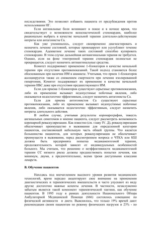последствиями. Это позволяет избавить пациента от предубеждения против
использования НГ.
      Если ангинальные боли возникают в покое и в ночное время, что
свидетельствует о возможности вазоспастической стенокардии, наиболее
рационально выбрать в качестве начальной терапии длительно-действующие
нитраты или антагонисты Са.
      Как уже упоминалось, следует своевременно диагностировать и
назначить лечение состояний, которые провоцируют или усугубляют течение
стенокардии. Адекватное лечение таких состояний способно купировать
стенокардию. В этом случае дальнейшая антиангинальная терапия не требуется.
Однако, если на фоне этиотропной терапии стенокардия полностью не
прекращается, следует назначить антиангинальные средства.
      Комитет поддерживает применение ß-блокаторов в качестве начальной
терапии при отсутствии противопоказаний. Такой подход становится более
обоснованным при наличии ИМ в анамнезе. Учитывая, что прием ß-блокаторов
ассоциируется также со снижением смертности при лечении изолированной
гипертонии, Комитет поддерживает их применение в качестве начальной
терапии ИБС даже при отсутствии предшествующего ИМ.
      Если для приема ß-блокаторов существуют серьезные противопоказания,
либо их применение вызывает недопустимые побочные явления, либо
оказывается недостаточно эффективным, следует назначить антагонисты Са.
      Если для приема антогонистов Са существуют серьезные
противопоказания, либо их применение вызывает недопустимые побочные
явления, либо оказывается недостаточно эффективным, следует назначить
нитраты длительного действия.
      В любом случае, учитывая результаты коронарографии, тяжесть
ангинальных симптомов и мнение пациента, следует рассмотреть возможность
коронарной реваскуляризации. Как известно (см. главу IV. Д), реваскуляризация
обеспечивает преимущество в выживании для определенной категории
пациентов, составляющей небольшую часть общей группы. Что касается
большинства пациентов, для которых реваскуляризация не обеспечивает
преимуществ в выживании, перед рассмотрением вопроса о ЧТКА или КШ
должна     быть    предпринята     попытка      медикаментозной      терапии,
продолжительность которой зависит от индивидуальных особенностей
больного. Мы считаем, что решению о неэффективности медикаментозной
терапии СС низкого риска должны предшествовать попытки лечения, как
минимум, двумя, а предпочтительнее, всеми тремя доступными классами
лекарств.

В. Обучение пациентов

      Находясь под впечатлением высокого уровня развития медицинских
технологий, врачи нередко акцентируют свое внимание на применении
диагностических и терапевтических вмешательств и часто упускают из виду
другие достаточно важные аспекты лечения. В частности, незаслуженно
забытым является такой компонент терапевтической тактики, как обучение
пациентов. В 1995 году в рамках деятельности Национального Обзора
Амбулаторной Медицинской Помощи (666) состоялось совещание по
физической активности и диете. Выяснилось, что только 19% врачей дают
рекомендации своим пациентам по режиму физических нагрузок и 23% - по
 