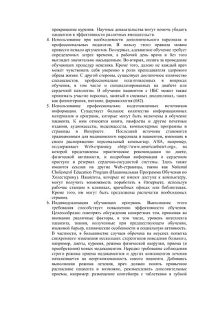прекращение курения. Научные доказательства могут помочь убедить
   пациентов в эффективности различных вмешательств.
4. Использование при необходимости дополнительного персонала и
   профессиональных педагогов. В пользу этого правила можно
   привести немало аргументов. Во-первых, адекватное обучение требует
   определенных затрат времени, а рабочий день врача и без того
   выглядит значительно насыщенным. Во-вторых, оплата за проведение
   обучающих процедур невелика. Кроме того, далеко не каждый врач
   может чувствовать себя уверенно в роли преподавателя здорового
   образа жизни. С другой стороны, существует достаточное количество
   специалистов, профессионально подготовленных в вопросах
   обучения, в том числе и специализированных на диабете или
   сердечной патологии. В обучении пациентов с ИБС может также
   принимать участие персонал, занятый в смежных дисциплинах, таких
   как физиотерапия, питание, фармакология (682).
5. Использование профессионально подготовленных источников
   информации. Существует большое количество информационных
   материалов и программ, которые могут быть включены в обучение
   пациента. К ним относятся книги, памфлеты и другие печатные
   издания, аудиокассеты, видеокассеты, компьютерные программы и
   страницы в Интернете.            Последний источник становится
   традиционным для медицинского персонала и пациентов, имеющих в
   своем распоряжении персональный компьютер. АНА, например,
   поддерживает Web-страницу «http://www.americanheart.org», на
   которой представлены практические рекомендации по диете,
   физической активности, и подробная информация о сердечном
   приступе и резервах сердечно-сосудистой системы. Здесь также
   имеются ссылки на другие Web-страницы, таким как National
   Cholesterol Education Program (Национальная Программа Обучения по
   Холестерину). Пациенты, которые не имеют доступа к компьютеру,
   могут получить возможность поработать в Интернете, используя
   рабочие станции в клиниках, врачебных офисах или библиотеках.
   Кроме того, им могут быть предложены распечатки необходимых
   страниц.
6. Индивидуализация обучающих программ. Выполнение этого
   требования способствует повышению эффективности обучения.
   Целесообразно повторять обсуждения конкретных тем, принимая во
   внимание различные факторы, в том числе, уровень интеллекта
   пациента, знания, полученные при предшествующем обучении,
   языковой барьер, клинические особенности и социальную активность.
   В частности, в большинстве случаев обречена на неуспех попытка
   синхронного изменения нескольких стереотипов поведения больного,
   например, диеты, курения, режима физической нагрузки, приема (и
   приобретения) новых медикаментов. Нередко требование соблюдения
   строго режима приема медикаментов и других компонентов лечения
   наталкивается на неорганизованность самого пациента. Добиваясь
   выполнения режима лечения, врач должен понять привычное
   расписание пациента и возможно, рекомендовать дополнительные
   приемы, например: размещение контейнера с таблетками в зубной
 