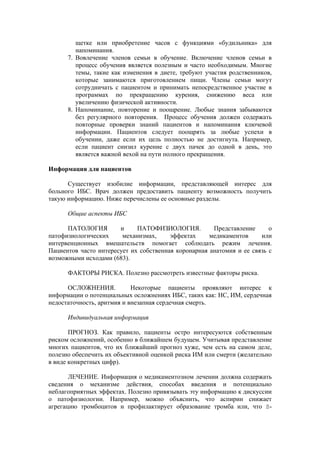 щетке или приобретение часов с функциями «будильника» для
         напоминания.
      7. Вовлечение членов семьи в обучение. Включение членов семьи в
         процесс обучения является полезным и часто необходимым. Многие
         темы, такие как изменения в диете, требуют участия родственников,
         которые занимаются приготовлением пищи. Члены семьи могут
         сотрудничать с пациентом и принимать непосредственное участие в
         программах по прекращению курения, снижению веса или
         увеличению физической активности.
      8. Напоминание, повторение и поощрение. Любые знания забываются
         без регулярного повторения. Процесс обучения должен содержать
         повторные проверки знаний пациентов и напоминания ключевой
         информации. Пациентов следует поощрять за любые успехи в
         обучении, даже если их цель полностью не достигнута. Например,
         если пациент снизил курение с двух пачек до одной в день, это
         является важной вехой на пути полного прекращения.

Информация для пациентов

      Существует изобилие информации, представляющей интерес для
больного ИБС. Врач должен предоставить пациенту возможность получить
такую информацию. Ниже перечислены ее основные разделы.

      Общие аспекты ИБС

      ПАТОЛОГИЯ        и     ПАТОФИЗИОЛОГИЯ.          Представление      о
патофизиологических     механизмах,     эффектах     медикаментов     или
интервенционных вмешательств помогает соблюдать режим лечения.
Пациентов часто интересует их собственная коронарная анатомия и ее связь с
возможными исходами (683).

      ФАКТОРЫ РИСКА. Полезно рассмотреть известные факторы риска.

      ОСЛОЖНЕНИЯ.           Некоторые пациенты проявляют интерес к
информации о потенциальных осложнениях ИБС, таких как: НС, ИМ, сердечная
недостаточность, аритмия и внезапная сердечная смерть.

      Индивидуальная информация

       ПРОГНОЗ. Как правило, пациенты остро интересуются собственным
риском осложнений, особенно в ближайшем будущем. Учитывая представление
многих пациентов, что их ближайший прогноз хуже, чем есть на самом деле,
полезно обеспечить их объективной оценкой риска ИМ или смерти (желательно
в виде конкретных цифр).

       ЛЕЧЕНИЕ. Информация о медикаментозном лечении должна содержать
сведения о механизме действия, способах введения и потенциально
неблагоприятных эффектах. Полезно привязывать эту информацию к дискуссии
о патофизиологии. Например, можно объяснить, что аспирин снижает
агрегацию тромбоцитов и профилактирует образование тромба или, что ß-
 