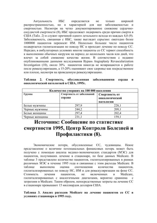 Актуальность      ИБС    определяется    не     только     широкой
распространенностью, но и характерной для нее заболеваемостью и
смертностью. Несмотря на четко документированное снижение сердечно-
сосудистой смертности (8), ИБС продолжает лидировать среди причин смерти в
США (Табл. 2) и служит причиной одного летального исхода из каждых 4,8 (9).
Заболеваемость, связанная с ИБС, также выглядит серьезно: ежегодно более
1000000 пациентов переносят ИМ. Несколько большее число пациентов
подвергается госпитализации по поводу НС и проходит лечение по поводу СС.
Нередко, в амбулаторных условиях многие пациенты со СС теряют способность
к выполнению обычных нагрузок на период до нескольких часов или дней, что
влечет за собой снижение качества жизни. В соответствии с недавно
опубликованными данными исследования Bypass Angioplasty Revascularization
Investigation (10), около 30% пациентов никогда не возвращаются к работе
после реваскуляризации, а 15-20% оценивают свое здоровье как посредственное
или плохое, несмотря на проведенную реваскуляризацию.

Таблица 2. Смертность, обусловленная           заболеваниями     сердца   и
онкологической патологией в США, 1995г.

               Количество умерших на 100 000 населения
Группа                Смертность от заболеваний Смертность от
                      сердца                    онкологической
                                                патологии
Белые мужчины                   297,9                     228,1
Черные мужчины                  244,2                     209,1
Белые женщины                   297,4                     202,4
Черные женщины                  231,1                     159,1
    Источник: Сообщение по статистике
смертности 1995, Центр Контроля Болезней и
            Профилактики (8).
       Экономические потери, обусловленные СС, чудовищны. Некое
представление о величине потенциальных финансовых потерь может быть
получено с помощью анализа медико-экономических стандартов (МЭС) для
пациентов, получивших лечение в стационаре, по базе данных Medicare. В
таблице 3 представлено количество пациентов, госпитализированных в рамках
различных МЭС в течение 1995 года и связанные с этим расходы Medicare. В
таблице    выполнена      оценка    соотношения    количества     пациентов,
госпитализированных по поводу НС, ИМ и для реваскуляризации на фоне СС.
Стоимость     лечения      пациентов,   не    включенных      в    Medicare,
госпитализированных с аналогичными диагнозами, вероятно сравнима с
затратами в Medicare. Таким образом, непосредственные затраты на лечение СС
в стационаре превышают 15 миллиардов долларов США.

Таблица 3. Анализ расходов Medicare на лечение пациентов со СС в
условиях стационара в 1995 году.
 