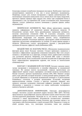 блокаторы снижают потребление миокардом кислорода. Необходимо тщательно
инструктировать пациентов о том, как и когда принимать медикаменты.
Например, следует дать точную инструкцию о приеме сублингвального НГ,
включающую показания (немедленно после начала боли или перед нагрузкой),
кратность приема (трижды через каждые пять минут при сохранении боли) и
напоминание о том, что принимать НГ лучше в положении сидя. Аналогичным
образом, следует добиваться полного понимания о режиме приема любых
медикаментов.

       ФИЗИЧЕСКАЯ АКТИВНОСТЬ. Врач обязан предоставить каждому
пациенту информацию об адекватном режиме физических нагрузок. В
большинстве случаев может быть рекомендована нормальная активность,
включая сексуальные отношения (584). В отдельных ситуациях, если
профессиональная деятельность или хобби пациента связаны с экстремальными
физическими нагрузками или высоким риском, могут потребоваться
специальные решения. Отдельную проблему представляет собой потенциально
серьезные последствия одновременного (в течение 24 часов) приема виагры и
нитратов. Обязательно следует предупреждать мужчин с расстройствами
потенции об опасных эффектах такой комбинации (608).

      ВОЗДЕЙСТВИЕ НА ФАКТОРЫ РИСКА. Обсуждение индивидуальных
факторов риска имеет большое значение. Следует привлекать пациентов к
занятиям в эффективных программах изменения поведения. При этом следует
начинать с воздействия на те факторы, которые имеют наибольший потенциал
для улучшения прогноза. Например, если больной ИБС курит и обладает
избыточным весом, более оптимальной тактикой воздействия на факторы риска
будет первоочередное прекращение курения, чем погоня за значительным
снижением веса.

       КОНТАКТ С МЕДИЦИНСКОЙ СИСТЕМОЙ. Большое значение имеют
четкие инструкции о возможностях и способах обращения за медицинской
помощью. По данным многих исследований, главным препятствием для
эффективной терапии острых коронарных состояний является неспособность
быстро получить срочную медицинскую помощь (685, 686). Пациент должен
иметь план действий, который включает 1) немедленный прием аспирина и НГ;
2) способ обращения за экстренной медицинской помощью и 3) расположение
ближайшего госпиталя, в котором организована 24-часовая экстренная
кардиологическая помощь. Следует в простых, понятных терминах дать
пациенту описание возможных симптомов инфаркта миокарда. В процессе
обсуждения с пациентом и членами его семьи, необходимо подчеркивать
важность быстроты действий.

      ДОПОЛНИТЕЛЬНАЯ ИНФОРМАЦИЯ. Ежегодно регистрируется
четверть миллиона случаев внезапной смерти больных ИБС (687). Поэтому
представляется целесообразной попытка обучения членов семьи больного азам
легочно-сердечной реанимации. Несмотря на то, что многие люди негативно
относятся к таким предложениям, большинство положительно оценивают
возможность оказать активную помощь больному при остановке сердца и не
чувствовать себя беспомощными в такой ситуации (688). Пациенты и члены их
семей должны знать, что, некоторые состояния, такие как семейная
 