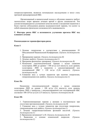 гиперхолестеринемия, являются потенциально наследуемыми и могут стать
причиной преждевременной ИБС.

       Организованный и внимательный подход к обучению пациента требует
значительных затрат времени лечащих врачей и других специалистов. Эти
усилия вознаграждаются улучшением качества жизни и настроения пациентов и
более строгим соблюдением режима медикаментозной терапии, что влечет за
собой повышение физических возможностей и выживаемости.

Г. Факторы риска ИБС и возможности улучшения прогноза ИБС под
влиянием лечения


Рекомендации по терапии факторов риска

Класс I

      1. Лечение гипертензии в соответствии с рекомендациями IV
         Объединенной Национальной Конференции. (Уровень достоверности
         А)
      2. Прекращение курения. (Уровень достоверности В)
      3. Лечение диабета. (Уровень достоверности С)
      4. Программа физических тренировок. (Уровень достоверности В)
      5. Назначение гиполипидемической терапии с целью снижения
         холестерина ЛНП до уровня < 100 мг/дл (2,6 ммоль/л), если уровень
         холестерина ЛНП у пациентов с документированной или
         подозреваемой ИБС ≥ 130 мг/дл (3,36 ммоль/л). (Уровень
         достоверности В)
      6. Снижение веса у тучных пациентов при наличии гипертензии,
         гиперлипидемии или диабета. (Уровень достоверности C)

Класс IIа

       Назначение гиполипидемической терапии с целью снижения
холестерина ЛНП до уровня < 100 мг/дл (2,6 ммоль/л), если уровень
холестерина ЛНП у пациентов с документированной или подозреваемой ИБС
составляет 100-129 мг/дл (2,6-3,33 ммоль/л). (Уровень достоверности В)

Класс IIb

      1. Гормонозамещающая терапия у женщин в постменопаузе при
      отсутствии противопоказаний. (Уровень достоверности В)
      2. Снижение веса у тучных пациентов при отсутствии гипертензии,
      гиперлипидемии или диабета. (Уровень достоверности C)
      3. Лечение гипергомоцистеинемии фолиевой кислотой. (Уровень
      достоверности C)
      4. Применение витаминов С и D. (Уровень достоверности В)
      5. Выявление и лечение клинической депрессии. (Уровень
      достоверности С)
 