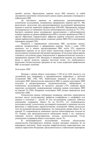 тромбоз шунтов. Продолжение курения после КШ повлекло за собой
двухкратное увеличение относительного риска смерти, рецидива стенокардии и
нефатального ИМ.
      До настоящего времени не проводились рандомизированные
клинические исследования, посвященные прекращению курения при СС. Мы
располагаем результами трех рандомизированных исследований прекращения
курения в качестве первичной профилактики (696-698). Прекращение курения
ассоциировалось со снижением частоты неблагоприятных исходов на 7% - 47%.
Быстрота снижения риска подтверждает предположение о неблагоприятном
влиянии курения на уровень фибриногена (699) и адгезию тромбоцитов (700). К
другим обратимым отрицательным эффектам курения относится увеличение
уровня карбоксигемоглобина крови, снижение уровня ЛВП (701) и констрикция
коронарных артерий (702).
      Пациенты с выраженными симптомами ИБС составляют группу,
наиболее восприимчивую к прекращению курения. Taylor с соавт. (703)
выяснили, что в момент прогрессирования ИБС почти 32% пациентов
прекращают курение, но их число может значительно возрасти (до 61%) при
использовании специальной обучающей программы. В последнее время врачам
становятся доступными новые поведенческие и фармакологические подходы к
прекращению курения (703). Выигрыш от прекращения курения для снижения
риска и других аспектов здоровья настолько велик, что необходимость
включения соответствующих программ во все этапы вторичной профилактики
ИБС не вызывает сомнения.

Холестерин ЛНП

       Начиная с уровня общего холестерина ≤ 180 мг/дл (4,65 ммоль/л), его
дальнейший рост непрерывно и пропорционально коррелирует с частотой
осложнений ИБС (704, 705). Наибольшим влиянием на риск обладает
холестерин ЛНП. Доказательства зависимости ИБС от уровня холестерина ЛНП
получены в распространенных эпидемиологических, лабораторных и
клинических исследованиях. В частности, доказано 2-3% снижение риска
сердечных осложнений, сопровождающее снижение уровня холестерина ЛНП
на каждый 1% (706). Измерение холестерина ЛНП должно проводиться всем
пациентам с ИБС.
       Относительно ранние публикации посвящены действию секвестрантов
желчных кислот (холестирамин), фибратов (гемфиброзил и клофибрат) или
ниацина в сочетании с диетой. В этих исследованиях удавалось добиться
уменьшения содержания общего Хс на 6%-15%, что сопровождалось
последовательной, статистически достоверной тенденцией к снижению частоты
фатальных и нефатальных кардиологических осложнений. Общие результаты
этих исследований продемонстрировали, что уменьшение уровня общего Хс на
каждый 1% сопровождается снижением частоты неблагоприятных исходов на
2%. Однако, при продолжительности наблюдения свыше 5 лет, показатель
снижения частоты неблагоприятных исходов, соответствующий 1%-му
уменьшению содержания общего холестерина, достиг 3%.
       В    ангиографических    исследованиях    получены    убедительные
доказательства благоприятного влияния, которое оказывает снижение Хс на
коронарную анатомию. Такие ведущие морфологические характеристики, как
скорость нарастания обструкции, продолжительность стабилизации коронарных
 