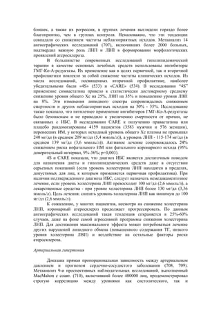 бляшек, а также их регрессия, в группах лечения выглядели гораздо более
благоприятно, чем в группах контроля. Немаловажно, что эти тенденции
совпадали со снижением частоты неблагоприятных исходов. Метаанализ 14
ангиографических исследований (707), включивших более 2000 больных,
подтвердил важную роль ЛНП и ЛВП в формировании морфологических
проявлений атеросклероза.
       В большинстве современных исследований гиполипидемической
терапии в качестве основных лечебных средств использованы ингибиторы
ГМГ-Ко-А-редуктазы. Их применение как в целях первичной, так и вторичной
профилактики повлекло за собой снижение частоты клинических исходов. Из
числа исследований, посвященных вторичной профилактике, наиболее
убедительными были «4S» (533) и «CARE» (534). В исследовании “4S”
применение симвастатина привело к статистически достоверному среднему
снижению уровня общего Хс на 25%, ЛНП на 35% и повышению уровня ЛВП
на 8%. Эти изменения липидного спектра сопровождались снижением
смертности и других неблагоприятных исходов на 30% - 35%. Исследование
также показало, что пятилетнее применение ингибиторов ГМГ-Ко-А-редуктазы
было безопасным и не приводило к увеличению смертности от причин, не
связанных с ИБС. В исследовании CARE к получению правастатина или
плацебо рандомизированы 4159 пациентов (3583 мужчин и 576 женщин),
перенесших ИМ, у которых исходный уровень общего Хс плазмы не превышал
240 мг/дл (в среднем 209 мг/дл (5,4 ммоль/л)), а уровень ЛНП - 115-174 мг/дл (в
среднем 139 мг/дл (3,6 ммоль/л)). Активное лечение сопровождалось 24%
снижением риска нефатального ИМ или фатального коронарного исхода (95%
доверительный интервал, 9%-36%; р=0,003).
       4S и CARE показали, что диагноз ИБС является достаточным поводом
для назначения диеты и гиполипидемических средств даже в отсутствии
серьезных показаний (если уровень холестерина ЛНП находится в пределах,
допустимых для лиц, к которым применяется первичная профилактика). При
наличии подтвержденного диагноза ИБС, следует назначать немедикаментозное
лечение, если уровень холестерина ЛНП превосходит 100 мг/дл (2,6 ммоль/л), а
лекарственные средства - при уровне холестерина ЛНП более 130 мг/дл (3,36
ммоль/л). Цель лечения: снизить уровень холестерина ЛНП как минимум до 100
мг/дл (2,6 ммоль/л).
       К сожалению, у многих пациентов, несмотря на снижение холестерина
ЛНП, коронарный атеросклероз продолжает прогрессировать. По данным
ангиографических исследований такая тенденция сохраняется в 25%-60%
случаев, даже на фоне самой агрессивной программы снижения холестерина
ЛНП. Для достижения максимального эффекта может потребоваться лечение
других нарушений липидного обмена (повышенного содержания ТГ, низкого
уровня холестерина ЛВП) и воздействие на остальные факторы риска
атеросклероза.

Артериальная гипертония

      Доказана прямая пропорциональная зависимость между артериальным
давлением и прогнозом сердечно-сосудистого заболевания (708, 709).
Метаанализ 9-и проспективных наблюдательных исследований, выполненный
MacMahon с соавт. (710), включивший более 400000 лиц, продемонстрировал
строгую корреляцию между уровнями как систолического, так и
 