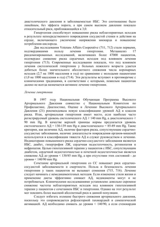 диастолического давления и заболеваемостью ИБС. Это соотношение было
линейным, без эффекта порога, а при самом высоком давлении показало
относительный риск, приближающийся к 3,0.
       Гипертензия способствует повышению риска неблагоприятных исходов
в результате непосредственного повреждения сосудистой стенки и действия на
сердце, включающего увеличение напряжения миокарда и повышение
потребления кислорода.
       Два исследования Veterans Affairs Cooperative (711, 712) стали первыми,
подтвердившими       пользу      лечения     гипертонии.     Метаанализ     17
рандомизированных исследований, включивших более 47000 пациентов,
подтвердил снижение риска сердечных исходов под влиянием лечения
гипертонии (713). Современные исследования показали, что под влиянием
лечения систолической гипертонии у больных пожилого возраста удается
добиться более значительного абсолютного снижения числа коронарных
исходов (2,7 на 1000 населения в год) по сравнению с молодыми пациентами
(1,0 на 1000 населения в год) (714). Эти результаты вступают в противоречие с
клиническими традициями, в соответствии с которыми, пожилым пациентам
далеко не всегда назначается активное лечение гипертонии.

Лечение гипертонии

      В 1997 году Национальная Обучающая Программа Высокого
Артериального Давления совместно с Национальным Комитетом по
Профилактике, Диагностике, Оценке и Лечению Высокого Артериального
Давления (21) рекомендовала новую классификацию уровней АД и классов
риска. Итак, артериальная гипертония имеет место, если наиболее часто
регистрируемый уровень систолического АД ≥ 140 mm Hg, а диастолического ≥
90 mm Hg. В качестве верхней границы нормы предлагается уровень
систолического АД = 130-139 mm Hg и диастолического = 85-89 mm Hg. Такие
критерии, как величина АД, наличие факторов риска, сопутствующие сердечно-
сосудистые заболевания, наличие доказательств повреждения органов-мишеней
используются в классификации тяжести АД и служат руководством к лечению.
Индикаторами повышенного риска сердечно-сосудистого заболевания являются
ИБС, диабет, гипертрофия ЛЖ, сердечная недостаточность, ретинопатия и
нефропатия. Целью гипотензивной терапии у пациентов с ИБС, сопутствующим
диабетом, сердечной недостаточностью и почечной недостаточностью является
снижение АД до уровня < 130/85 mm Hg, а при отсутствии этих состояний - до
уровня < 140/90 mm Hg.
      Сочетание артериальной гипертонии со СС повышает риск сердечно-
сосудистой заболеваемости и смертности. Польза и безопасность лечения
гипертонии у таких пациентов не вызывает сомнения (715, 716). Лечение
следует начинать с немедикаментозных методов. Если изменение стиля жизни и
применение диеты эффективно снижает АД, медикаменты могут и не
потребоваться. Клиническими исследованиями установлено довольно скромное
снижение частоты неблагоприятных исходов под влиянием гипотензивной
терапии у пациентов с сочетанием ИБС и гипертонии. Однако на этот результат
мог повлиять более высокий абсолютный риск в данной популяции.
      Следует избегать излишне быстрого снижения артериального давления,
поскольку это сопровождается рефлекторной тахикардией и симпатической
активацией. АД необходимо снижать до уровня < 140/90, а если стенокардия
 