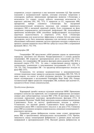 сохраняется, следует стремиться к еще меньшим значениям АД. При наличии
показаний к медикаментозной терапии, учитывая сочетание гипертонии и
стенокардии, наиболее приемлемыми препаратами являются ß-блокаторы и
антагонисты Са; однако, следует избегать назначения антагонистов Са
короткого действия (581, 582, 717). У пациентов со СС, перенесших ИМ,
препаратами     выбора     становятся    ß-блокаторы    без   внутренней
симпатомиметической активности, поскольку они снижают вероятность
повторного ИМ и внезапной сердечной смерти. Если стенокардия на фоне
гипертонии сопровождается систолической дисфункцией ЛЖ, целесообразно
применение ингибиторов АПФ, способных профилактировать последующую
сердечную недостаточность и смертность (715). Если ß-блокаторы
противопоказаны или недостаточно эффективны в лечении АД или симптомов
стенокардии, могут быть назначены верапамил или дилтиазем, которые также
обеспечивают небольшое снижение частоты сердечных исходов и смертности в
процессе лечения пациентов после ИМ без зубца Q и после ИМ с сохраненной
функцией ЛЖ (1, 718, 719).

Гипертрофия ЛЖ

       Гипертрофия ЛЖ представляет собой реакцию сердца на хроническую
перегрузку давлением или объемом. Распространенность и степень развития
гипертрофии ЛЖ возрастает пропорционально росту показателей АД (721).
Доказано, что гипертрофия ЛЖ является фактором риска развития ИМ, ЗСН и
внезапной смерти (722, 723). Ее связь с возрастающим риском описана в
госпитальных, клинических и популяционных исследованиях (371, 372, 373,
724, 725, 726). Гипертрофия ЛЖ - это предиктор неблагоприятных исходов на
фоне ИБС (727).
       Установлено, что активное медикаментозное и немедикаментозное
лечение гипертонии может привести к регрессии гипертрофии ЛЖ (728, 729). В
свою очередь, это влечет за собой улучшение прогноза. Это предположение
нашло подтверждение в исследовании Framingham Heart Study (50). Однако
положительный эффект регрессии гипертрофии ЛЖ, особенно при наличии СС,
нуждается в более точных доказательствах.

Тромбогенные факторы

      Коронарный тромбоз является пусковым моментом ОИМ. Применение
аспирина в качестве как первичной, так и вторичной профилактики достоверно
снижает риск неблагоприятных исходов ИБС (730). В настоящее время стало
доступным определение некоторых протромботических факторов (731). В
исследовании Physicians’ Health Study выполнена оценка влияния концентрации
С-реактивного белка на частоту тромботических исходов у мужчин.
Установлено, что высокий уровень С-реактивного белка ассоциируется с
повышением риска ИМ и ишемического инсульта в два раза (732). Снижение
риска ИМ под влиянием аспирина сопровождалось снижением концентрации С-
реактивного протеина.
      Повышение уровня фибриногена плазмы также служит предиктором
риска ИБС в проспективных наблюдательных исследованиях (733). Причем,
зависимость между концентрацией фибриногена и уровнем риска выглядит
непрерывной и пропорциональной (734). Высокий уровень фибриногена на
 