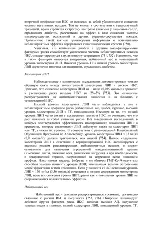 вторичной профилактики ИБС не повлекло за собой убедительного снижения
частоты негативных исходов. Тем не менее, в соответствии с существующей
традицией, врачи стремятся к строгому контролю гликемии у пациентов со СС,
страдающих диабетом, рассчитывая на эффект в виде снижения частоты
микрососудистых осложнений и других сердечно-сосудистых исходов.
Применению такой тактики противоречит информация о потенциально
неблагоприятных эффектах пероральных гипогликемических средств (750).
      Учитывая, что комбинация диабета с другими модифицируемыми
факторами риска способствует увеличению частоты неблагоприятных исходов
ИБС, следует стремиться к их активному устранению (751, 752). Напомним, что
к таким факторам относятся гипертония, избыточный вес и повышенный
уровень холестерина ЛНП. Высокий уровень ТГ и низкий уровень холестерина
ЛВП достаточно типичны для пациентов, страдающих диабетом.

Холестерин ЛВП

       Наблюдательные и клинические исследования документировали четкую
обратную связь между концентрацией холестерина ЛВП и риском ИБС.
Доказано, что снижение холестерина ЛВП на 1 мг/дл (0,025 ммоль/л) приводит
к увеличению риска исходов ИБС на 2%-3% (753). Это отношение
распространяется на асимптоматических пациентов и на больных с
установленной ИБС.
       Низкий уровень холестерина ЛВП часто наблюдается у лиц с
неблагоприятным профилем риска (избыточный вес, диабет, курение, высокий
уровень холестерина ЛНП и ТГ, гиподинамия). Несмотря на то, что низкий
уровень ЛВП четко связан с ухудшением прогноза ИБС, не очевидно, что его
рост повлечет за собой снижение риска. Нет завершенных исследований, в
которых подтверждается эффективность изолированного повышения ЛВП; а
препараты, которые увеличивают ЛВП действуют также на холестерин ЛНП
или ТГ, снижая их уровень. В соответствии с рекомендацией Национальной
Обучающей Программы по Холестерину, уровень холестерина ЛВП < 35 мг/дл
(0,9 ммоль/л), должен трактоваться, как низкий (754). Низкое содержание
холестерина ЛВП в сочетании с верифицированной ИБС ассоциируется с
высоким риском рецидивирующих неблагоприятных исходов и служит
основанием для назначения агрессивной немедикаментозной терапии
(изменение диеты, снижение веса, физические нагрузки), а при необходимости,
и лекарственной терапии, направленной на коррекцию всего липидного
профиля. Никотиновая кислота, фибраты и ингибиторы ГМГ-Ко-А-редуктазы
способны заметно повысить уровень ЛВП; замещающая терапия эстрогенами
менее эффективна в этом отношении. Если у пациента с ИБС исходный уровень
ЛНП < 130 мг/дл (3,36 ммоль/л) сочетается с низким содержанием холестерина
ЛВП, попытки снижения уровня ЛНП, равно как и повышения уровня ЛВП не
сопровождаются положительным эффектом.

Избыточный вес

       Избыточный вес - довольно распространенное состояние, достоверно
связанное с риском ИБС и смертности (755, 756). Ожирение потенцирует
действие других факторов риска ИБС, включая высокое АД, нарушение
толерантности к глюкозе, низкий холестерин ЛВП, повышенный уровень ТГ.
 