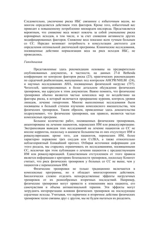 Следовательно, увеличение риска ИБС связанное с избыточным весом, во
многом определяется действием этих факторов. Кроме того, избыточный вес
приводит к повышенному потреблению миокардом кислорода. Представляется
вероятным, что снижение веса может повлечь за собой уменьшение риска
коронарных исходов, в том числе, и за счет снижения активности других
модифицированных факторов. Снижение веса показано всем тучным больным
со СС. Нередко возникает потребность в консультации диетолога для
определения оптимальной диетической программы. Клинические исследования,
посвященные действию нормализации веса на риск исходов ИБС, не
проводились.

Гиподинамия

       Представленные здесь рекомендации основаны на предварительно
опубликованных документах, в частности, на данных 27-й Bethesda
конференции по контролю факторов риска (23), практических рекомендациях
по сердечной реабилитации, выпущенных под контролем AHCPR/NHLBI (24),
и научных исследованиях АНА, посвященных физической нагрузке (757).
Читателей, заинтересованных в более детальном обсуждении физических
тренировок, мы адресуем к этим документам. Важно помнить, что физические
тренировки обычно являются частью комплекса мер по воздействию на
факторы риска, в который включается прекращение курения, контроль уровня
липидов, лечение гипертонии. Многие выполненные исследования были
посвящены в большей степени изучению комплексного вмешательства, чем
физических тренировок. Таким образом, приведенные здесь доказательства
подразумевают, что физические тренировки, как правило, являются частью
комплексных программ.
       Большое количество работ, посвященных физическим тренировкам,
акцентированы на лечении пациентов, перенесших ИМ или реваскуляризацию.
Экстраполяция выводов этих исследований на лечение пациентов со СС не
вполне корректна, поскольку в анамнезе большинства из них отсутствует ИМ и
реваскуляризация; кроме того, для пациентов, перенесших ИМ, более
характерно поражение трех сосудов или СтЛКА, а также относительно
неблагоприятный ближайший прогноз. Отбирая источники информации для
этого раздела, мы старались ограничивать их исследованиями, посвященными
СС, исключая при этом публикации о лечении пациентов с предшествующим
ИМ или реваскуляризацией. Единственным отступлением от этого правила
является информация о критериях безопасности тренировок, поскольку Комитет
считает, что риск физических тренировок у больных со СС не выше, чем у
пациентов с перенесенным ИМ.
       Физические тренировки не только традиционно включаются в
комплексные программы, но и обладает многосторонним действием.
Биологически сложно отделить непосредственные эффекты нагрузочных
тренировок от их разнообразных вторичных последствий. Например,
физические тренировки могут привести к изменениям веса пациента, его
самочувствия и объема антиангинальной терапии. Эти эффекты могут
затруднить интерпретацию влияния физических тренировок на последующие
сердечные исходы. Учитывая, что первичное и вторичное действие физических
тренировок тесно связаны друг с другом, мы не будем пытаться их разделить.
 