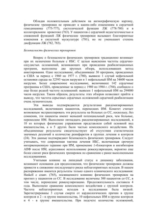 Обладая положительным действием на ангиографическую картину,
физические тренировки не приводят к каким-либо изменениям в сердечной
гемодинамике (775-777), систолической функции ЛЖ (778-780) и в
коллатеральном кровотоке (763). У пациентов с сердечной недостаточностью и
сниженной функцией ЛЖ физические тренировки вызывают благоприятные
изменения в скелетной мускулатуре (781), но не уменьшают степень
дисфункции ЛЖ (782, 783).

Безопасность физических тренировок

       Вопрос о безопасности физических тренировок традиционно возникает
при их назначении больным с ИБС. С целью выяснения частоты сердечно-
сосудистых осложнений, возникающих при проведении реабилитационных
программ, выполнены два крупных обзора, использовавших метод
анкетирования. Одно исследование, объединившее 30 программ, проведенных
в США за период с 1960 по 1977 г. (780), выявило 1 случай нефатальной
остановки сердца на 32593 часов нагрузки и 1 нефатальный ИМ на 34600 часов
нагрузки. Более современное исследование, включившее 142 сердечные
программы в США, проведенные за период с 1980 по 1984 г. (784), сообщило о
еще более редкой частоте осложнений: выявлен 1 нефатальный ИМ на 294000
часов нагрузки. Таким образом, результаты этих обзоров позволяют прийти к
выводу, что частота серьезных сердечных осложнений сердечной реабилитации
очень незначительна.
       Эти выводы подтверждаются результатами рандомизированных
исследований, включивших пациентов, перенесших ИМ. Комитет считает
возможным экстраполировать эти результаты на больных со СС, поскольку, без
сомнения, эти пациенты имеют меньший потенциальный риск, чем больные,
перенесшие ИМ. Выполнено пятнадцать рандомизированных исследований, в
10 из которых физические упражнения представляли собой основной вид
вмешательства, а в 5 других были частью комплексного воздействия. Их
объединенные результаты свидетельствуют об отсутствии статистически
значимых различий в количестве реинфарктов в группах лечения и контроля
(24). Эти данные подтверждают безопасность физических тренировок. Следует
учитывать, что современная тактика лечения ИБС, включающая срочную
интервенционную терапию при ИМ, применение ß-блокаторов и ингибиторов
АПФ после ИМ, агрессивное использование реваскуляризации, вероятно еще
более снизит риск физических тренировок по сравнению с ранее выполненными
исследованиями.
       Учитывая влияние на липидный статус и динамику заболевания,
возникают основания для предположения, что физические тренировки должны
привести к снижению последующего риска неблагоприятных исходов. В нашем
распоряжении имеются результаты только одного клинического исследования:
Haskell с соавт. (765), посвященного влиянию физических тренировок на
прогноз у пациентов со СС. В исследование включены 300 пациентов со СС, в
том числе, перенесшие реваскуляризацию. Продолжительность составила 4
года. Выполнено сравнение комплексного воздействия с группой контроля.
Частота неблагоприятных исходов в исследовании была низкой.
Зарегистрированы 3 случая смерти от кардиологических причин в группе
контроля и 2 - в группе вмешательства, 10 нефатальных ИМ в группе контроля
и 4 - в группе вмешательства. При подсчете количества осложнений,
 