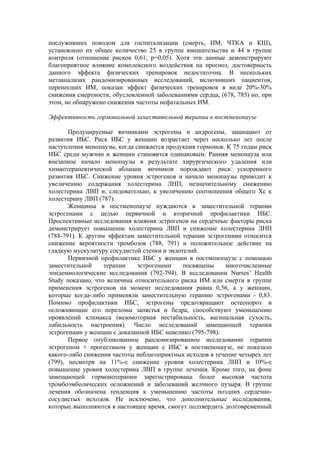 послуживших поводом для госпитализации (смерть, ИМ, ЧТКА и КШ),
установлено их общее количество 25 в группе вмешательства и 44 в группе
контроля (отношение рисков 0,61; р=0,05). Хотя эти данные демонстрируют
благоприятное влияние комплексного воздействия на прогноз, достоверность
данного эффекта физических тренировок недостаточна. В нескольких
метаанализах рандомизированных исследований, включивших пациентов,
перенесших ИМ, показан эффект физических тренировок в виде 20%-30%
снижения смертности, обусловленной заболеваниями сердца, (678, 785) но, при
этом, не обнаружено снижения частоты нефатальных ИМ.

Эффективность гормональной заместительной терапии в постменопаузе

       Продуцируемые яичниками эстрогены и андрогены, защищают от
развития ИБС. Риск ИБС у женщин возрастает через несколько лет после
наступления менопаузы, когда снижается продукция гормонов. К 75 годам риск
ИБС среди мужчин и женщин становится одинаковым. Ранняя менопауза или
внезапное начало менопаузы в результате хирургического удаления или
химиотерапевтической аблации яичников порождают риск ускоренного
развития ИБС. Снижение уровня эстрогенов и начало менопаузы приводит к
увеличению содержания холестерина ЛНП, незначительному снижению
холестерина ЛВП и, следовательно, к увеличению соотношения общего Хс к
холестерину ЛВП (787).
       Женщины в постменопаузе нуждаются в заместительной терапии
эстрогенами с целью первичной и вторичной профилактики ИБС.
Проспективные исследования влияния эстрогенов на сердечные факторы риска
демонстрирует повышение холестерина ЛВП и снижение холестерина ЛНП
(788-791). К другим эффектам заместительной терапии эстрогенами относится
снижение вероятности тромбозов (788, 791) и положительное действие на
гладкую мускулатуру сосудистой стенки и эндотелий.
       Первичной профилактике ИБС у женщин в постменопаузе с помощью
заместительной     терапии    эстрогенами    посвящены    многочисленные
эпидемиологические исследования (792-794). В исследовании Nurses’ Health
Study показано, что величина относительного риска ИМ или смерти в группе
применения эстрогенов на момент исследования равна 0,56, а у женщин,
которые когда-либо применяли заместительную терапию эстрогенами - 0,83.
Помимо профилактики ИБС, эстрогены предотвращают остеопороз и
осложняющие его переломы запястья и бедра, способствуют уменьшению
проявлений климакса (вазомоторная нестабильность, вагинальная сухость,
лабильность настроения). Число исследований замещающей терапии
эстрогенами у женщин с доказанной ИБС невелико (795-798).
       Первое опубликованное рандомизированное исследование терапии
эстрогеном + прогестином у женщин с ИБС в постменопаузе, не показало
какого-либо снижения частоты неблагоприятных исходов в течение четырех лет
(799), несмотря на 11%-е снижение уровня холестерина ЛНП и 10%-е
повышение уровня холестерина ЛВП в группе лечения. Кроме того, на фоне
замещающей гормонотерапии зарегистрирована более высокая частота
тромбоэмболических осложнений и заболеваний желчного пузыря. В группе
лечения обозначена тенденция к уменьшению частоты поздних сердечно-
сосудистых исходов. Не исключено, что дополнительные исследования,
которые выполняются в настоящее время, смогут подтвердить долговременный
 