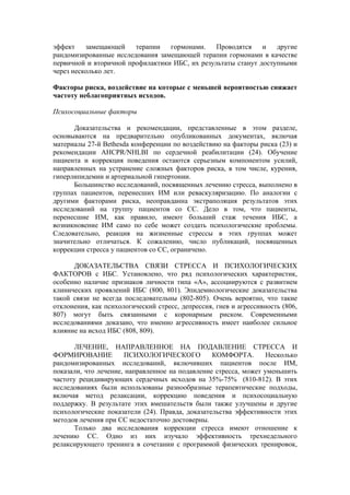 эффект    замещающей    терапии   гормонами.    Проводятся    и   другие
рандомизированные исследования замещающей терапии гормонами в качестве
первичной и вторичной профилактики ИБС, их результаты станут доступными
через несколько лет.

Факторы риска, воздействие на которые с меньшей вероятностью снижает
частоту неблагоприятных исходов.

Психосоциальные факторы

      Доказательства и рекомендации, представленные в этом разделе,
основываются на предварительно опубликованных документах, включая
материалы 27-й Bethesda конференции по воздействию на факторы риска (23) и
рекомендации AHCPR/NHLBI по сердечной реабилитации (24). Обучение
пациента и коррекция поведения остаются серьезным компонентом усилий,
направленных на устранение сложных факторов риска, в том числе, курения,
гиперлипидемии и артериальной гипертонии.
      Большинство исследований, посвященных лечению стресса, выполнено в
группах пациентов, перенесших ИМ или реваскуляризацию. По аналогии с
другими факторами риска, неоправданна экстраполяция результатов этих
исследований на группу пациентов со СС. Дело в том, что пациенты,
перенесшие ИМ, как правило, имеют больший стаж течения ИБС, а
возникновение ИМ само по себе может создать психологические проблемы.
Следовательно, реакция на жизненные стрессы в этих группах может
значительно отличаться. К сожалению, число публикаций, посвященных
коррекции стресса у пациентов со СС, ограничено.

      ДОКАЗАТЕЛЬСТВА СВЯЗИ СТРЕССА И ПСИХОЛОГИЧЕСКИХ
ФАКТОРОВ с ИБС. Установлено, что ряд психологических характеристик,
особенно наличие признаков личности типа «А», ассоциируются с развитием
клинических проявлений ИБС (800, 801). Эпидемиологические доказательства
такой связи не всегда последовательны (802-805). Очень вероятно, что такие
отклонения, как психологический стресс, депрессия, гнев и агрессивность (806,
807) могут быть связанными с коронарным риском. Современными
исследованиями доказано, что именно агрессивность имеет наиболее сильное
влияние на исход ИБС (808, 809).

       ЛЕЧЕНИЕ, НАПРАВЛЕННОЕ НА ПОДАВЛЕНИЕ СТРЕССА И
ФОРМИРОВАНИЕ          ПСИХОЛОГИЧЕСКОГО           КОМФОРТА.        Несколько
рандомизированных исследований, включивших пациентов после ИМ,
показали, что лечение, направленное на подавление стресса, может уменьшить
частоту рецидивирующих сердечных исходов на 35%-75% (810-812). В этих
исследованиях были использованы разнообразные терапевтические подходы,
включая метод релаксации, коррекцию поведения и психосоциальную
поддержку. В результате этих вмешательств были также улучшены и другие
психологические показатели (24). Правда, доказательства эффективности этих
методов лечения при СС недостаточно достоверны.
       Только два исследования коррекции стресса имеют отношение к
лечению СС. Одно из них изучало эффективность трехнедельного
релаксирующего тренинга в сочетании с программой физических тренировок,
 
