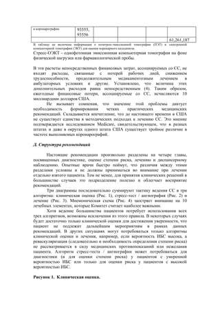 и коронарографии        93555,
                        93556
                                                                            61,261,187
В таблицу не включена информация о позитрон-эмиссионной томографии (ПЭТ) и электронной
компьютерной томографии (ЭКТ) для оценки коронарного кальциноза.
Стресс-ОЭКТ - однофотонная эмиссионная компьютерная томография на фоне
физической нагрузки или фармакологической пробы.

В эти расчеты непосредственных финансовых затрат, ассоциируемых со СС, не
входят расходы, связанные с потерей рабочих дней, снижением
трудоспособности,    продолжительным     медикаментозным    лечением    в
амбулаторных условиях и другие. Установлено, что величина этих
дополнительных расходов равна непосредственным (4). Таким образом,
ежегодные финансовые потери, ассоциируемые со СС, исчисляются 10
миллиардами долларов США.
       Не вызывает сомнения, что значение этой проблемы диктует
необходимость     формирования     четких    практических    медицинских
рекомендаций. Складывается впечатление, что до настоящего времени в США
не существует единства в методических подходах к лечению СС. Это мнение
подтверждается исследованием Medicare, свидетельствующем, что в разных
штатах и даже в округах одного штата США существует тройное различие в
частоте выполняемых коронарографий.

Д. Структура рекомендаций

       Настоящие рекомендации произвольно разделены на четыре главы,
посвященных диагностике, оценке степени риска, лечению и диспансерному
наблюдению. Опытные врачи быстро поймут, что различия между этими
разделами условны и не должны приниматься во внимание при лечении
отдельно взятого пациента. Тем не менее, для принятия клинических решений в
большинстве случаев это подразделение полезно и облегчает восприятие
рекомендаций.
       Три диаграммы последовательно суммируют тактику ведения СС в три
алгоритма: клиническая оценка (Рис. 1), стресс-тест / ангиография (Рис. 2) и
лечение (Рис. 3). Мнемоническая схема (Рис. 4) заостряет внимание на 10
лечебных элементах, которые Комитет считает наиболее важными.
       Хотя ведение большинства пациентов потребует использования всех
трех алгоритмов, возможны исключения из этого правила. В некоторых случаях
будет достаточно только клинической оценки для достижения уверенности, что
пациент не подлежит дальнейшим мероприятиям в рамках данных
рекомендаций. В других ситуациях могут потребоваться только алгоритмы
клинической оценки и лечения, например, если вероятность ИБС высока, а
реваскуляризация (следовательно и необходимость определения степени риска)
не рассматривается в силу медицинских противопоказаний или нежелания
пациента. Алгоритм стресс-теста / ангиографии может потребоваться для
диагностики (и для оценки степени риска) у пациентов с умеренной
вероятностью ИБС или только для оценки риска у пациентов с высокой
вероятностью ИБС.

Рисунок 1. Клиническая оценка.
 