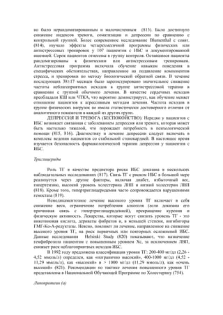 но было нерандомизированным и малочисленным (813). Было достигнуто
снижение индексов тревоги, соматизации и депрессии по сравнению с
контрольной группой. Более современное исследование Blumenthal с соавт.
(814), изучало эффекты четырехмесячной программы физических или
антистрессовых тренировок у 107 пациентов с ИБС и документированной
ишемией. Сорок пациентов отнесены в группу контроля. Оставшиеся пациенты
рандомизированы к физическим или антистрессовым тренировкам.
Антистрессовая программа включала обучение навыкам поведения в
специфических обстоятельствах, направленное на подавление компонентов
стресса, и тренировки по методу биологической обратной связи. В течение
последующих 38±17 месяцев было зарегистрировано значительное снижение
частоты неблагоприятных исходов в группе антистрессовой терапии в
сравнении с группой обычного лечения. В качестве сердечных исходов
преобладали КШ или ЧТКА, что вероятно демонстрирует, как обучение меняет
отношение пациентов к агрессивным методам лечения. Частота исходов в
группе физических нагрузок не имела статистически достоверного отличия от
аналогичного показателя в каждой из других групп.
       ДЕПРЕССИЯ И ТРЕВОГА (БЕСПОКОЙСТВО). Нередко у пациентов с
ИБС возникает связанная с заболеванием депрессия или тревога, которая может
быть настолько тяжелой, что порождает потребность в психологической
помощи (815, 816). Диагностику и лечение депрессии следует включать в
комплекс ведения пациентов со стабильной стенокардией. В настоящее время
изучается безопасность фармакологической терапии депрессии у пациентов с
ИБС.

Триглицериды

       Роль ТГ в качестве предиктора риска ИБС доказана в нескольких
наблюдательных исследованиях (817). Связь ТГ с риском ИБС в большой мере
реализуется через другие факторы, включая диабет, избыточный вес,
гипертензию, высокий уровень холестерина ЛНП и низкий холестерин ЛВП
(818). Кроме того, гипертриглицеридемия часто сопровождается нарушениями
гемостаза (819).
       Немедикаментозное лечение высокого уровня ТГ включает в себя
снижение веса, ограничение потребления алкоголя (если доказана его
причинная связь с гипертриглицеридемией), прекращение курения и
физическую активность. Лекарства, которые могут снизить уровень ТГ - это
никотиновая кислота, дериваты фибратов и, в меньшей степени, ингибиторы
ГМГ-Ко-А-редуктазы. Неясно, повлияет ли лечение, направленное на снижение
высокого уровня ТГ, на риск первичных или повторных осложнений ИБС.
Данные исследования Helsinki Study (820) показывают, что назначение
гемфиброзила пациентам с повышенным уровнем Хс, за исключением ЛВП,
снижает риск неблагоприятных исходов ИБС.
       В 1992 году предложена классификация уровня ТГ: 200-400 мг/дл (2,26 -
4,52 ммоль/л) определен, как «погранично высокий», 400-1000 мг/дл (4,52 -
11,29 ммоль/л), как «высокий» и > 1000 мг/дл (11,29 ммоль/л), как «очень
высокий» (821). Рекомендации по тактике лечения повышенного уровня ТГ
представлены в Национальной Обучающей Программе по Холестерину (754).

Липопротеин (а)
 