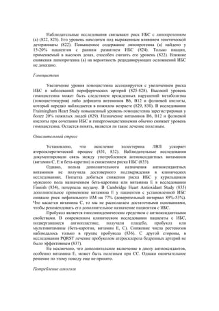 Наблюдательные исследования связывают риск ИБС с липопротеином
(а) (822, 823). Его уровень находится под выраженным влиянием генетической
детерминаты (822). Повышенное содержание липопротеина (а) найдено у
15-20% пациентов с ранним развитием ИБС (824). Только ниацин,
применяемый в высоких дозах, способен снизить его уровень (822). Влияние
снижения липопротеина (а) на вероятность рецидивирующих осложнений ИБС
не доказано.

Гомоцистеин

       Увеличение уровня гомоцистеина ассоциируется с увеличением риска
ИБС и заболеваний периферических артерий (825-828). Высокий уровень
гомоцистеина может быть следствием врожденных нарушений метаболизма
(гомоцистеинурия) либо дефицита витаминов В6, В12 и фолиевой кислоты,
который нередко наблюдается в пожилом возрасте (829, 830). В исследовании
Fraimingham Heart Study повышенный уровень гомоцистеина зарегистрирован у
более 20% пожилых людей (829). Назначение витаминов В6, В12 и фолиевой
кислоты при сочетании ИБС и гипергомоцистеинемии обычно снижает уровень
гомоцистеина. Остается понять, является ли такое лечение полезным.

Окислительный стресс

       Установлено,     что    окисление    холестерина    ЛВП     ускоряет
атеросклеротический процесс (831, 832). Наблюдательные исследования
документировали связь между употреблением антиоксидантных витаминов
(витамин С, Е и бета-каротин) и снижением риска ИБС (833).
       Однако, польза дополнительного назначения антиоксидантных
витаминов не получила достоверного подтверждения в клинических
исследованиях. Попытка добиться снижения риска ИБС у курильщиков
мужского пола назначением бета-каротина или витамина Е в исследовании
Finnish (834), потерпела неудачу. В Cambridge Heart Antioxidant Study (835)
дополнительное применение витамина Е у пациентов с установленной ИБС
снижало риск нефатального ИМ на 77% (доверительный интервал 89%-53%).
Что касается витамина С, то мы не располагаем достаточными основаниями,
чтобы рекомендовать его дополнительное назначение пациентам с ИБС.
       Пробукол является гиполипидемическим средством с антиоксидантными
свойствами. В современном клиническом исследовании пациенты с ИБС,
подвергавшиеся     ангиопластике,    получали    плацебо,   пробукол    или
мультивитамины (бета-каротин, витамин Е, С). Снижение числа рестенозов
наблюдалось только в группе пробукола (836). С другой стороны, в
исследовании PQRST лечение пробуколом атеросклероза бедренных артерий не
было эффективным (837).
       Не исключено, что дополнительное включение в диету антиоксидантов,
особенно витамина Е, может быть полезным при СС. Однако окончательное
решение по этому поводу еще не принято.

Потребление алкоголя
 
