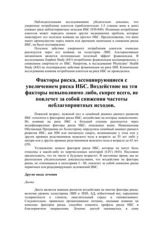 Наблюдательными исследованиями убедительно доказано, что
умеренное потребление алкоголя (приблизительно 1-3 стакана вина в день)
снижает риск неблагоприятных исходов ИБС (838-840). Излишнее потребление
алкоголя может породить немало других медицинских проблем, которые
нивелируют его полезное влияние на прогноз ИБС. Предположение, что вино
имеет преимущество перед пивом или крепкими напитками в снижении риска
ИБС, не было подтверждено.
       Полезное действие умеренного потребления алкоголя очевидно
реализуется через его влияние на холестерин ЛВП. Альтернативным
механизмом является потенциально полезный эффект флавоноидов. В
исследовании Zutphen Study (841) потребление флавоноидов ассоциировалось с
снижением смертности от ИБС. Напротив, в исследовании Physicians’ Health
Study (842) не подтверждено действие флавоноидов на риск ИМ. Клинические
исследования влияния потребления алкоголя на риск ИБС не проводились.

    Факторы риска, ассоциирующиеся с
увеличением риска ИБС. Воздействие на эти
факторы невыполнимо либо, скорее всего, не
    повлечет за собой снижения частоты
        неблагоприятных исходов.
       Пожилой возраст, мужской пол и семейный анамнез раннего развития
ИБС относятся к факторами риска ИБС, воздействие на которые невыполнимо.
Их влияние на риск ИБС в большой степени реализуется через
модифицируемые факторы риска ИБС, описанные выше. Национальная
Обучающая Программа по Холестерину определила семейный анамнез раннего
развития ИБС, как ИМ или внезапную смерть, возникающие у отца или у
других кровных родственников мужского пола в возрасте до 55 лет либо у
матери или у других кровных родственников женского пола в возрасте до 65 лет
(20).
       Установлено немало факторов риска ИБС, которые не могут быть
отнесены к какой-либо из перечисленных категорий (I-IV) (843). Несложно
предположить, что их число в будущем возрастет. В настоящее время, мы не
располагаем убедительными доказательствами, что воздействие на факторы
риска, не относящиеся к категориям I - III, повлечет за собой снижение риска
первичных или рецидивирующих осложнений ИБС.

Другие виды лечения

Диета

      Диета является важным рычагом воздействия на многие факторы риска,
включая уровень холестерина ЛВП и ЛНП, АД, избыточный вес, нарушение
толерантности к глюкозе, окислительный стресс и гиповитаминоз.
Следовательно, правильно организованное питание, оказывая влияние на
комплекс факторов риска, способно изменить профиль риска ИБС в
благоприятном направлении. Лечение диетой оценивалось в семи
 