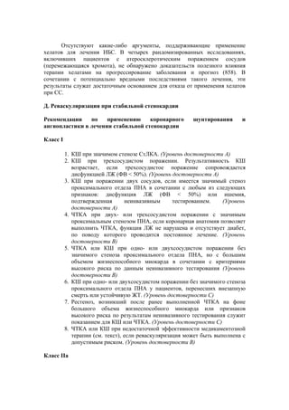 Отсутствуют какие-либо аргументы, поддерживающие применение
хелатов для лечения ИБС. В четырех рандомизированных исследованиях,
включивших пациентов с атеросклеротическим поражением сосудов
(перемежающаяся хромота), не обнаружено доказательств полезного влияния
терапии хелатами на прогрессирование заболевания и прогноз (858). В
сочетании с потенциально вредными последствиями такого лечения, эти
результаты служат достаточным основанием для отказа от применения хелатов
при СС.

Д. Реваскуляризация при стабильной стенокардии

Рекомендации    по    применению     коронарного          шунтирования      и
ангиопластики в лечении стабильной стенокардии

Класс I

          1. КШ при значимом стенозе СтЛКА. (Уровень достоверности А)
          2. КШ при трехсосудистом поражении. Результативность КШ
             возрастает, если трехсосудистое поражение сопровождается
             дисфункцией ЛЖ (ФВ < 50%). (Уровень достоверности А)
          3. КШ при поражении двух сосудов, если имеется значимый стеноз
             проксимального отдела ПНА в сочетании с любым из следующих
             признаков: дисфункция ЛЖ (ФВ < 50%) или ишемия,
             подтвержденная       неинвазивным      тестированием.    (Уровень
             достоверности А)
          4. ЧТКА при двух- или трехсосудистом поражении с значимым
             проксимальным стенозом ПНА, если коронарная анатомия позволяет
             выполнить ЧТКА, функция ЛЖ не нарушена и отсутствует диабет,
             по поводу которого проводится постоянное лечение. (Уровень
             достоверности В)
          5. ЧТКА или КШ при одно- или двухсосудистом поражении без
             значимого стеноза проксимального отдела ПНА, но с большим
             объемом жизнеспособного миокарда в сочетании с критериями
             высокого риска по данным неинвазивного тестирования (Уровень
             достоверности В)
          6. КШ при одно- или двухсосудистом поражении без значимого стеноза
             проксимального отдела ПНА у пациентов, перенесших внезапную
             смерть или устойчивую ЖТ. (Уровень достоверности C)
          7. Рестеноз, возникший после ранее выполненной ЧТКА на фоне
             большого объема жизнеспособного миокарда или признаков
             высокого риска по результатам неинвазивного тестирования служит
             показанием для КШ или ЧТКА. (Уровень достоверности С)
          8. ЧТКА или КШ при недостаточной эффективности медикаментозной
             терапии (см. текст), если реваскуляризация может быть выполнена с
             допустимым риском. (Уровень достоверности В)

Класс IIа
 