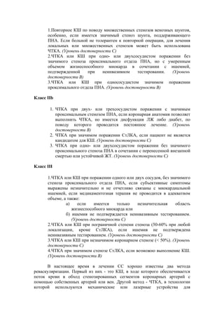1.Повторное КШ по поводу множественных стенозов венозных шунтов,
      особенно, если имеется значимый стеноз шунта, поддерживающего
      ПНА. Если больной не толерантен к повторной операции, для лечения
      локальных или множественных стенозов может быть использована
      ЧТКА. (Уровень достоверности С)
      2.ЧТКА или КШ при одно- или двухсосудистом поражении без
      значимого стеноза проксимального отдела ПНА, но с умеренным
      объемом жизнеспособного миокарда в сочетании с ишемией,
      подтвержденной    при    неинвазивном    тестировании.   (Уровень
      достоверности В)
      3.ЧТКА или КШ при однососудистом значимом поражении
      проксимального отдела ПНА. (Уровень достоверности В)

Класс IIb

       1. ЧТКА при двух- или трехсосудистом поражении с значимым
          проксимальным стенозом ПНА, если коронарная анатомия позволяет
          выполнить ЧТКА, но имеется дисфункция ЛЖ либо диабет, по
          поводу которого проводится постоянное лечение. (Уровень
          достоверности В)
       2. ЧТКА при значимом поражении СтЛКА, если пациент не является
          кандидатом для КШ. (Уровень достоверности C)
       3. ЧТКА при одно- или двухсосудистом поражении без значимого
          проксимального стеноза ПНА в сочетании с перенесенной внезапной
          смертью или устойчивой ЖТ. (Уровень достоверности C)

Класс III

      1.ЧТКА или КШ при поражении одного или двух сосудов, без значимого
      стеноза проксимального отдела ПНА, если субъективные симптомы
      выражены незначительно и не отчетливо связаны с миокардиальной
      ишемией, если медикаментозная терапия не проводится в адекватном
      объеме, а также:
               а)    если    имеется   только   незначительная    область
                  жизнеспособного миокарда или
               б) ишемия не подтверждается неинвазивным тестированием.
                  (Уровень достоверности С)
      2.ЧТКА или КШ при пограничной степени стеноза (50-60% при любой
      локализации, кроме СтЛКА), если ишемия не подтверждена
      неинвазивным тестированием. (Уровень достоверности С)
      3.ЧТКА или КШ при незначимом коронарном стенозе (< 50%). (Уровень
      достоверности С)
      4.ЧТКА при значимом стенозе СтЛКА, если возможно выполнение КШ.
      (Уровень достоверности В)

      В настоящее время в лечении СС хорошо известны два метода
реваскуляризации. Первый из них - это КШ, в ходе которого обеспечивается
поток крови в обход стенозированных сегментов коронарных артерий с
помощью собственных артерий или вен. Другой метод - ЧТКА, в технологии
которой используются механические или лазерные устройства для
 