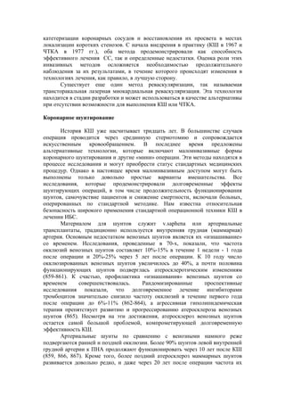 катетеризации коронарных сосудов и восстановления их просвета в местах
локализации коротких стенозов. С начала внедрения в практику (КШ в 1967 и
ЧТКА в 1977 гг.), оба метода продемонстрировали как способность
эффективного лечения СС, так и определенные недостатки. Оценка роли этих
инвазивных методов осложняется необходимостью продолжительного
наблюдения за их результатами, в течение которого происходят изменения в
технологиях лечения, как правило, в лучшую сторону.
       Существует еще один метод реваскуляризации, так называемая
трансторакальная лазерная миокардиальная реваскуляризация. Эта технология
находится в стадии разработки и может использоваться в качестве альтернативы
при отсутствии возможности для выполнения КШ или ЧТКА.

Коронарное шунтирование

       История КШ уже насчитывает тридцать лет. В большинстве случаев
операция проводится через срединную стернотомию и сопровождается
искусственным кровообращением. В последнее время предложены
альтернативные технологии, которые включают малоинвазивные формы
коронарного шунтирования и другие «мини» операции. Эти методы находятся в
процессе исследования и могут приобрести статус стандартных медицинских
процедур. Однако в настоящее время малоинвазивным доступом могут быть
выполнены только довольно простые варианты вмешательства. Все
исследования, которые продемонстрировали долговременные эффекты
шунтирующих операций, в том числе продолжительность функционирования
шунтов, самочувствие пациентов и снижение смертности, включали больных,
оперированных по стандартной методике. Нам известна относительная
безопасность широкого применения стандартной операционной техники КШ в
лечении ИБС.
       Материалом для шунтов служит v.saphena или артериальные
трансплантаты, традиционно используется внутренняя грудная (маммарная)
артерия. Основным недостатком венозных шунтов является их «изнашивание»
со временем. Исследования, проведенные в 70-х, показали, что частота
окклюзий венозных шунтов составляет 10%-15% в течение 1 недели - 1 года
после операции и 20%-25% через 5 лет после операции. К 10 году число
окклюзированных венозных шунтов увеличилось до 40%, а почти половина
функционирующих шунтов подверглась атеросклеротическим изменениям
(859-861). К счастью, профилактика «изнашивания» венозных шунтов со
временем      совершенствовалась.     Рандомизированные     проспективные
исследования показали, что долговременное лечение ингибиторами
тромбоцитов значительно снизило частоту окклюзий в течение первого года
после операции до 6%-11% (862-864), а агрессивная гиполипидемическая
терапия препятствует развитию и прогрессированию атеросклероза венозных
шунтов (865). Несмотря на эти достижения, атеросклероз венозных шунтов
остается самой большой проблемой, компрометирующей долговременную
эффективность КШ.
       Артериальные шунты по сравнению с венозными намного реже
подвергаются ранней и поздней окклюзии. Более 90% шунтов левой внутренней
грудной артерии к ПНА продолжают функционировать через 10 лет после КШ
(859, 866, 867). Кроме того, более поздний атеросклероз маммарных шунтов
развивается довольно редко, и даже через 20 лет после операции частота их
 