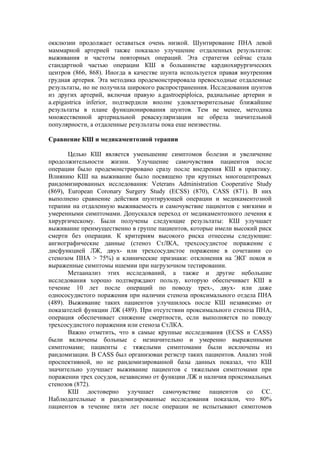 окклюзии продолжает оставаться очень низкой. Шунтирование ПНА левой
маммарной артерией также показало улучшение отдаленных результатов:
выживания и частоты повторных операций. Эта стратегия сейчас стала
стандартной частью операции КШ в большинстве кардиохирургических
центров (866, 868). Иногда в качестве шунта используется правая внутренняя
грудная артерия. Эта методика продемонстрировала превосходные отдаленные
результаты, но не получила широкого распространенния. Исследования шунтов
из других артерий, включая правую a.gastroepiploica, радиальные артерии и
a.epigastrica inferior, подтвердили вполне удовлетворительные ближайшие
результаты в плане функционирования шунтов. Тем не менее, методика
множественной артериальной реваскуляризации не обрела значительной
популярности, а отдаленные результаты пока еще неизвестны.

Сравнение КШ и медикаментозной терапии

       Целью КШ является уменьшение симптомов болезни и увеличение
продолжительности жизни. Улучшение самочувствия пациентов после
операции было продемонстрировано сразу после внедрения КШ в практику.
Влиянию КШ на выживание было посвящено три крупных многоцентровых
рандомизированных исследования: Veterans Administration Cooperative Study
(869), European Coronary Surgery Study (ECSS) (870), CASS (871). В них
выполнено сравнение действия шунтирующей операции и медикаментозной
терапии на отдаленную выживаемость и самочувствие пациентов с мягкими и
умеренными симптомами. Допускался переход от медикаментозного лечения к
хирургическому. Были получены следующие результаты: КШ улучшает
выживание преимущественно в группе пациентов, которые имели высокий риск
смерти без операции. К критериям высокого риска отнесены следующие:
ангиографические данные (стеноз СтЛКА, трехсосудистое поражение с
дисфункцией ЛЖ, двух- или трехсосудистое поражение в сочетании со
стенозом ПНА > 75%) и клинические признаки: отклонения на ЭКГ покоя и
выраженные симптомы ишемии при нагрузочном тестировании.
       Метаанализ этих исследований, а также и другие небольшие
исследования хорошо подтверждают пользу, которую обеспечивает КШ в
течение 10 лет после операций по поводу трех-, двух- или даже
однососудистого поражения при наличии стеноза проксимального отдела ПНА
(489). Выживание таких пациентов улучшилось после КШ независимо от
показателей функции ЛЖ (489). При отсутствии проксимального стеноза ПНА,
операция обеспечивает снижение смертности, если выполняется по поводу
трехсосудистого поражения или стеноза СтЛКА.
       Важно отметить, что в самые крупные исследования (ECSS и CASS)
были включены больные с незначительно и умеренно выраженными
симптомами; пациенты с тяжелыми симптомами были исключены из
рандомизации. В CASS был организован регистр таких пациентов. Анализ этой
проспективной, но не рандомизированной базы данных показал, что КШ
значительно улучшает выживание пациентов с тяжелыми симптомами при
поражении трех сосудов, независимо от функции ЛЖ и наличия проксимальных
стенозов (872).
       КШ достоверно улучшает самочувствие пациентов со СС.
Наблюдательные и рандомизированные исследования показали, что 80%
пациентов в течение пяти лет после операции не испытывают симптомов
 