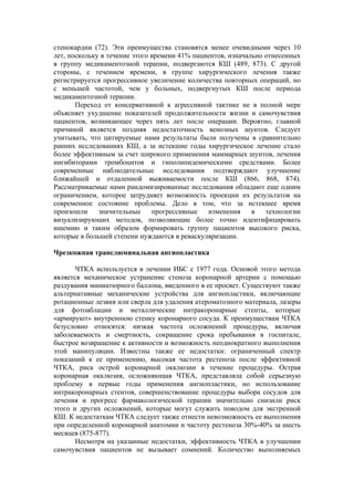 стенокардии (72). Эти преимущества становятся менее очевидными через 10
лет, поскольку в течение этого времени 41% пациентов, изначально отнесенных
в группу медикаментозной терапии, подвергаются КШ (489, 873). С другой
стороны, с течением времени, в группе хирургического лечения также
регистрируется прогрессивное увеличение количества повторных операций, но
с меньшей частотой, чем у больных, подвергнутых КШ после периода
медикаментозной терапии.
       Переход от консервативной к агрессивной тактике не в полной мере
объясняет ухудшение показателей продолжительности жизни и самочувствия
пациентов, возникающее через пять лет после операции. Вероятно, главной
причиной является поздняя недостаточность венозных шунтов. Следует
учитывать, что цитируемые нами результаты были получены в сравнительно
ранних исследованиях КШ, а за истекшие годы хирургическое лечение стало
более эффективным за счет широкого применения маммарных шунтов, лечения
ингибиторами тромбоцитов и гиполипидемическими средствами. Более
современные наблюдательные исследования подтверждают улучшение
ближайшей и отдаленной выживаемости после КШ (866, 868, 874).
Рассматриваемые нами рандомизированные исследования обладают еще одним
ограничением, которое затрудняет возможность проекции их результатов на
современное состояние проблемы. Дело в том, что за истекшее время
произошли     значительные     прогрессивные   изменения     в   технологии
визуализирующих методов, позволяющие более точно идентифицировать
ишемию и таким образом формировать группу пациентов высокого риска,
которые в большей степени нуждаются в реваскуляризации.

Чрезкожная транслюминальная ангиопластика

       ЧТКА используется в лечении ИБС с 1977 года. Основой этого метода
является механическое устранение стеноза коронарной артерии с помощью
раздувания миниатюрного баллона, введенного в ее просвет. Существуют также
альтернативные механические устройства для ангиопластики, включающие
ротационные лезвия или сверла для удаления атероматозного материала, лазеры
для фотоаблации и металлические интракоронарные стенты, которые
«армируют» внутреннюю стенку коронарного сосуда. К преимуществам ЧТКА
безусловно относятся: низкая частота осложнений процедуры, включая
заболеваемость и смертность, сокращение срока пребывания в госпитале,
быстрое возвращение к активности и возможность неоднократного выполнения
этой манипуляции. Известны также ее недостатки: ограниченный спектр
показаний к ее применению, высокая частота рестеноза после эффективной
ЧТКА, риск острой коронарной окклюзии в течение процедуры. Острая
коронарная окклюзия, осложняющая ЧТКА, представляла собой серьезную
проблему в первые годы применения ангиопластики, но использование
интракоронарных стентов, совершенствование процедуры выбора сосудов для
лечения и прогресс фармакологической терапии значительно снизили риск
этого и других осложнений, которые могут служить поводом для экстренной
КШ. К недостаткам ЧТКА следует также отнести невозможность ее выполнения
при определенной коронарной анатомии и частоту рестеноза 30%-40% за шесть
месяцев (875-877).
       Несмотря на указанные недостатки, эффективность ЧТКА в улучшении
самочувствия пациентов не вызывает сомнений. Количество выполняемых
 