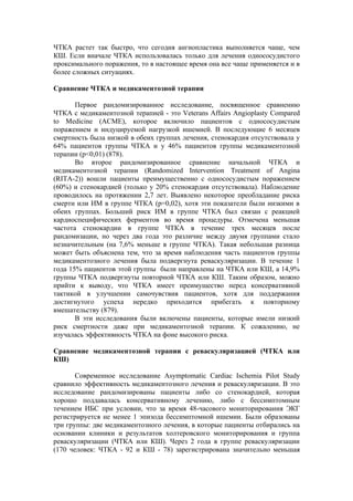 ЧТКА растет так быстро, что сегодня ангиопластика выполняется чаще, чем
КШ. Если вначале ЧТКА использовалась только для лечения однососудистого
проксимального поражения, то в настоящее время она все чаще применяется и в
более сложных ситуациях.

Сравнение ЧТКА и медикаментозной терапии

       Первое рандомизированное исследование, посвященное сравнению
ЧТКА с медикаментозной терапией - это Veterans Affairs Angioplasty Compared
to Medicine (ACME), которое включило пациентов с однососудистым
поражением и индуцируемой нагрузкой ишемией. В последующие 6 месяцев
смертность была низкой в обеих группах лечения, стенокардия отсутствовала у
64% пациентов группы ЧТКА и у 46% пациентов группы медикаментозной
терапии (р<0,01) (878).
       Во второе рандомизированное сравнение начальной ЧТКА и
медикаментозной терапии (Randomized Intervention Treatment of Angina
(RITA-2)) вошли пациенты преимущественно с однососудистым поражением
(60%) и стенокардией (только у 20% стенокардия отсутствовала). Наблюдение
проводилось на протяжении 2,7 лет. Выявлено некоторое преобладание риска
смерти или ИМ в группе ЧТКА (р=0,02), хотя эти показатели были низкими в
обеих группах. Больший риск ИМ в группе ЧТКА был связан с реакцией
кардиоспецифических ферментов во время процедуры. Отмечена меньшая
частота стенокардии в группе ЧТКА в течение трех месяцев после
рандомизации, но через два года это различие между двумя группами стало
незначительным (на 7,6% меньше в группе ЧТКА). Такая небольшая разница
может быть объяснена тем, что за время наблюдения часть пациентов группы
медикаментозного лечения была подвергнута реваскуляризации. В течение 1
года 15% пациентов этой группы были направлены на ЧТКА или КШ, а 14,9%
группы ЧТКА подвергнуты повторной ЧТКА или КШ. Таким образом, можно
прийти к выводу, что ЧТКА имеет преимущество перед консервативной
тактикой в улучшении самочувствия пациентов, хотя для поддержания
достигнутого успеха нередко приходится прибегать к повторному
вмешательству (879).
       В эти исследования были включены пациенты, которые имели низкий
риск смертности даже при медикаментозной терапии. К сожалению, не
изучалась эффективность ЧТКА на фоне высокого риска.

Сравнение медикаментозной терапии с реваскуляризацией (ЧТКА или
КШ)

       Современное исследование Asymptomatic Cardiac Ischemia Pilot Study
сравнило эффективность медикаментозного лечения и реваскуляризации. В это
исследование рандомизированы пациенты либо со стенокардией, которая
хорошо поддавалась консервативному лечению, либо с бессимптомным
течением ИБС при условии, что за время 48-часового мониторирования ЭКГ
регистрируется не менее 1 эпизода бессимптомной ишемии. Были образованы
три группы: две медикаментозного лечения, в которые пациенты отбирались на
основании клиники и результатов холтеровского мониторирования и группа
реваскуляризации (ЧТКА или КШ). Через 2 года в группе реваскуляризации
(170 человек: ЧТКА - 92 и КШ - 78) зарегистрирована значительно меньшая
 