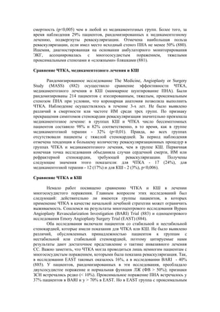 смертность (р<0,005) чем в любой из медикаментозных групп. Более того, за
время наблюдения 29% пациентов, рандомизированных к медикаментозному
лечению, подвергнуты реваскуляризации. Отмечена наибольшая польза
реваскуляризации, если имел место исходный стеноз ПНА не менее 50% (880).
Ишемия, диагностированная на основании амбулаторного мониторирования
ЭКГ, ассоциировалась с многососудистым поражением, тяжелыми
проксимальными стенозами и «сложными» бляшками (881).

Сравнение ЧТКА, медикаментозного лечения и КШ

       Рандомизированное исследование Тhe Medicine, Angioplasty or Surgery
Study (MASS) (882) осуществило сравнение эффективности ЧТКА,
медикаментозного лечения и КШ (маммарное шунтирование ПНА). Были
рандомизированы 214 пациентов с изолированным, тяжелым, проксимальным
стенозом ПНА при условии, что коронарная анатомия позволяла выполнить
ЧТКА. Наблюдение осуществлялось в течение 3-х лет. Не было выявлено
различий в смертности или частоте ИМ среди трех групп. По признаку
прекращения симптомов стенокардии реваскуляризация значительно превзошла
медикаментозное лечение: в группах КШ и ЧТКА число бессимптомных
пациентов составило 98% и 82% соответственно, в то время, как в группе
медикаментозной терапии - 32% (р<0,01). Правда, во всех группах
отсутствовали пациенты с тяжелой стенокардией. За период наблюдения
отмечена тенденция к большему количеству реваскуляризационных процедур в
группах ЧТКА и медикаментозного лечения, чем в группе КШ. Первичная
конечная точка исследования объединяла случаи сердечной смерти, ИМ или
рефрактерной стенокардии, требующей реваскуляризации. Получены
следующие значения этого показателя: для ЧТКА - 17 (24%), для
медикаментозной терапии - 12 (17%) и для КШ - 2 (3%), р<0,006).

Сравнение ЧТКА и КШ

       Немало работ посвящено сравнению ЧТКА и КШ в лечении
многососудистого поражения. Главным вопросом этих исследований был
следующий: действительно ли имеются группы пациентов, в которых
применение ЧТКА в качестве начальной лечебной стратегии может ограничить
выживаемость. Сошлемся на результаты многоцентрового исследования Bypass
Angioplasty Revascularization Investigation (BARI) Trial (883) и одноцентрового
исследования Emory Angioplasty Surgery Trial (EAST) (884).
       Оба исследования включали пациентов со стабильной и нестабильной
стенокардией, которые имели показания для ЧТКА или КШ. Не было выявлено
различий, обусловленных принадлежностью пациентов к группам с
нестабильной или стабильной стенокардией, поэтому цитируемые нами
результаты дают достаточное представление о тактике инвазивного лечения
СС. Важно заметить, что ЧТКА могла проводиться лишь немногим пациентам с
многососудистым поражением, которыми была показана реваскуляризация. Так,
в исследовании EAST таковых оказалось 16%, а в исследовании BARI - 40%
(885). У пациентов, рандомизированных в эти исследования, преобладало
двухсосудистое поражение и нормальная функция ЛЖ (ФВ > 50%); признаки
ЗСН встречались редко (< 10%). Проксимальное поражение ПНА встречалось у
37% пациентов в BARI и у > 70% в EAST. Но в EAST группа с проксимальным
 