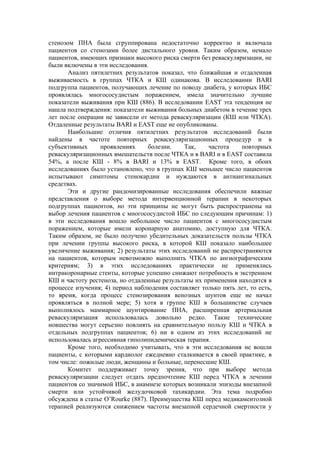 стенозом ПНА была сгруппирована недостаточно корректно и включала
пациентов со стенозами более дистального уровня. Таким образом, немало
пациентов, имеющих признаки высокого риска смерти без реваскуляризации, не
были включены в эти исследования.
       Анализ пятилетних результатов показал, что ближайшая и отдаленная
выживаемость в группах ЧТКА и КШ одинакова. В исследовании BARI
подгруппа пациентов, получающих лечение по поводу диабета, у которых ИБС
проявлялась многососудистым поражением, имела значительно лучшие
показатели выживания при КШ (886). В исследовании EAST эта тенденция не
нашла подтверждения: показатели выживания больных диабетом в течение трех
лет после операции не зависели от метода реваскуляризации (КШ или ЧТКА).
Отдаленные результаты BARI и EAST еще не опубликованы.
       Наибольшие отличия пятилетних результатов исследований были
найдены в частоте повторных реваскуляризационных процедур и в
субъективных      проявлениях     болезни.   Так,    частота    повторных
реваскуляризационных вмешательств после ЧТКА и в BARI и в EAST составила
54%, а после КШ - 8% в BARI и 13% в EAST. Кроме того, в обоих
исследованиях было установлено, что в группах КШ меньшее число пациентов
испытывают симптомы стенокардии и нуждаются в антиангинальных
средствах.
       Эти и другие рандомизированные исследования обеспечили важные
представления о выборе метода интервенционной терапии в некоторых
подгруппах пациентов, но эти принципы не могут быть распространены на
выбор лечения пациентов с многососудистой ИБС по следующим причинам: 1)
в эти исследования вошло небольшое число пациентов с многососудистым
поражением, которые имели коронарную анатомию, доступную для ЧТКА.
Таким образом, не было получено убедительных доказательств пользы ЧТКА
при лечении группы высокого риска, в которой КШ показало наибольшее
увеличение выживания; 2) результаты этих исследований не распространяются
на пациентов, которым невозможно выполнить ЧТКА по ангиографическим
критериям; 3) в этих исследованиях практически не применялись
интракоронарные стенты, которые успешно снижают потребность в экстренном
КШ и частоту рестеноза, но отдаленные результаты их применения находятся в
процессе изучения; 4) период наблюдения составляет только пять лет, то есть,
то время, когда процесс стенозирования венозных шунтов еще не начал
проявляться в полной мере; 5) хотя в группе КШ в большинстве случаев
выполнялось маммарное шунтирование ПНА, расширенная артериальная
реваскуляризация использовалась довольно редко. Такие технические
новшества могут серьезно повлиять на сравнительную пользу КШ и ЧТКА в
отдельных подгруппах пациентов; 6) ни в одном из этих исследований не
использовалась агрессивная гиполипидемическая терапия.
       Кроме того, необходимо учитывать, что в эти исследования не вошли
пациенты, с которыми кардиолог ежедневно сталкивается в своей практике, в
том числе: пожилые люди, женщины и больные, перенесшие КШ.
       Комитет поддерживает точку зрения, что при выборе метода
реваскуляризации следует отдать предпочтение КШ перед ЧТКА в лечении
пациентов со значимой ИБС, в анамнезе которых возникали эпизоды внезапной
смерти или устойчивой желудочковой тахикардии. Эта тема подробно
обсуждена в статье O’Rourke (887). Преимущества КШ перед медикаментозной
терапией реализуются снижением частоты внезапной сердечной смертности у
 
