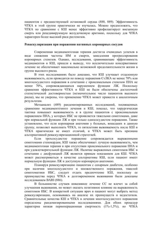 пациентов с предшествующей остановкой сердца (888, 889). Эффективность
ЧТКА в этой группе практически не изучалась. Можно предположить, что
ЧТКА по сравнению с КШ менее эффективно профилактирует внезапную
смерть или рецедивирующую желудочковую аритмию, поскольку для ЧТКА
характерен более высокий риск рестенозов.

Реваскуляризация при поражении нативных коронарных сосудов

       Современная медикаментозная терапия достигла очевидных успехов в
виде снижения частоты ИМ и смерти, замедления прогрессирования
коронарных стенозов. Однако, исследования, сравнивающие эффективность
медикаментов и КШ, пришли к выводу, что исключительно консервативное
лечение не обеспечивает максимально возможной продолжительности жизни в
группе высокого риска.
       В этих исследованиях было доказано, что КШ улучшает отдаленную
выживаемость, если проводится по поводу поражения СтЛКА не менее 70% или
многососудистого поражения в сочетании с проксимальным стенозом ПНА не
менее 70%, сопровождающихся нарушением функции ЛЖ. Поскольку
сравнения эффективности ЧТКА и КШ не были обеспечены достаточной
статистической достоверностью (незначительное число пациентов высокого
риска), мы не уверены, что применение ЧТКА может привести к аналогичным
результатам.
       Метаанализ (489) рандомизированных исследований, посвященных
сравнению медикаментозного лечения и КШ, показал, что хирургическая
тактика повышает выживаемость и в группе пациентов с проксимальным
поражением ПНА, у которых ИБС не проявляется тяжелыми симптомами, даже
при нормальной функции ЛЖ и при только однососудистом поражении. Также
установлено, что если коронарная анатомия у больных, вошедших в данную
группу, позволяет выполнить ЧТКА, то пятилетняя выживаемость после КШ и
ЧТКА практически не имеет отличий, и ЧТКА может быть признана
альтернативной реваскуляризационной стратегией.
       Если трехсосудистое поражение сопровождается выраженными
симптомами стенокардии, КШ также обеспечивает лучшую выживаемость, чем
медикаментозная терапия и при отсутствии проксимального поражения ПНА и
при удовлетворительной функции ЛЖ. Наличие выраженных симптомов ИБС в
сочетании с дисфункцией ЛЖ является прямым показанием для КШ. ЧТКА
может рассматриваться в качестве альтернативы КШ, если пациент имеет
нормальную функцию ЛЖ и доступную коронарную анатомию.
       Планируя реваскуляризацию пациентам с сахарным диабетом, особенно
при наличии многососудистого и множественного поражения, тяжелой
симптоматики ИБС, следует отдать предпочтение КШ, поскольку ее
преимущества перед ЧТКА в долговременном выживании были доказаны
исследованием BARI (886).
       В большинстве случаев инвазивное лечение СС не влечет за собой
улучшения выживания, но может оказать позитивное влияние на выраженность
симптомов ИБС. В конкретной ситуации врач и пациент могут выбрать метод
реваскуляризации, основываясь на анализе их преимуществ и недостатков.
Сравнительные качества КШ и ЧТКА в лечении многососудистого поражения
определены рандомизированными исследованиями. Для обеих процедур
характерна низкая периоперационная смертность (1%-1,5%), но ЧТКА
 