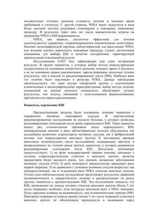 положительно отличает меньшая стоимость лечения и меньшее время
пребывания в госпитале. С другой стороны, ЧТКА имеет недостаток в виде
более высокой частоты рецидивов стенокардии и повторных инвазивных
процедур. В результате через пять лет после вмешательства затраты на
проведение ЧТКА и КШ выравниваются.
       ЧТКА, как правило, достаточно эффективна для лечения
однососудистого поражения, сопровождающегося ишемическими симптомами.
Наличие ангиографической картины, неблагоприятной для выполнения ЧТКА,
или желание снизить вероятность повторных процедур, служит достаточным
основанием для выбора КШ в качестве альтернативы, гарантирующей
превосходный отдаленный результат.
       Исследованием EAST был зафиксирован еще один интересный
результат. В группе пациентов, у которых выбор метода реваскуляризации
осуществлялся на основании совместного решения лечащего врача и больного,
а не на основании правил рандомизации, зарегистрированы несколько лучшие
результаты, чем в каждой из рандомизированных групп (890). Наиболее явно
это отличие было ощутимым в регистре ЧТКА. Данные наблюдения
свидетельствуют, что даже внутри однородной группы с идентичными
клиническими и ангиографическими характеристиками, выбор метода лечения,
основанный на мнении опытного специалиста, обеспечивает лучшие
результаты, чем подход, связанный с использованием формализованных
протоколов или правил рандомизации.

Пациенты, перенесшие КШ

       Предшествующие разделы были посвящены лечению пациентов с
поражением      нативных     коронарных    сосудов.    В    перечисленные
рандомизированные исследования не входили больные, у которых развилась
рецидивирующая стенокардия после ранее перенесенного КШ. Такие пациенты
имеют ряд отличительных признаков: после перенесенного КШ,
миокардиальная ишемия и риск неблагоприятных исходов обусловлены как
дальнейшим развитием атеросклероза нативных сосудов, так и фиброплазией
интимы или атеросклерозом венозных шунтов. К настоящему времени
выполнено незначительное число исследований, посвященных прогнозу в
распределенных по степени риска группах пациентов, у которых развивается
рецидивирующая      стенокардия    после   КШ.    Доступные    публикации
свидетельствуют: 1) на фоне консервативной терапии ишемия, связанная с
поздним атеросклеротическим стенозом в венозных шунтах, является
предиктором более высокого риска, чем ишемия, вызванная заболеванием
нативных сосудов (510); 2) риск повторного вмешательства превышает риск
первой операции; 3) по сравнению с лечением нативных сосудов возрастает как
непосредственный, так и отдаленный риск ЧТКА стенозов венозных шунтов.
Только одно наблюдательное исследование представляет результаты сравнения
медикаментозного и хирургического лечения в распределенных по риску
группах пациентов с предшествующим КШ. Это исследование показало, что
КШ, проведенное по поводу поздних стенозов венозных шунтов (более 5 лет
после операции), особенно, если пострадал венозный шунт к ПНА, оказывает
более серьезное влияние на выживаемость, чем медикаментозная терапия (509).
Повторные операции по поводу ранних (менее 5 лет после операции) стенозов в
венозных шунтах не обеспечивали преимуществ в выживании перед
 