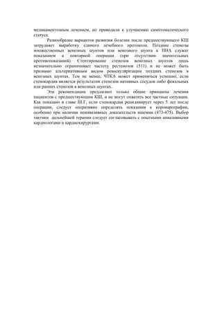 медикаментозным лечением, но приводили к улучшению симптоматического
статуса.
       Разнообразие вариантов развития болезни после предшествующего КШ
затрудняет выработку единого лечебного протокола. Поздние стенозы
множественных венозных шунтов или венозного шунта к ПНА служат
показанием к повторной операции (при отсутствии значительных
противопоказаний). Стентирование стенозов венозных шунтов лишь
незначительно ограничивает частоту рестенозов (511) и не может быть
признано альтернативным видом реваскуляризации поздних стенозов в
венозных шунтах. Тем не менее, ЧТКА может применяться успешно, если
стенокардия является результатом стенозов нативных сосудов либо фокальных
или ранних стенозов в венозных шунтах.
       Эти рекомендации предлагают только общие принципы лечения
пациентов с предшествующим КШ, и не могут охватить все частные ситуации.
Как показано в главе III.Г, если стенокардия рецидивирует через 5 лет после
операции, следует оперативно определять показания к коронарографии,
особенно при наличии неинвазивных доказательств ишемии (473-475). Выбор
тактики дальнейшей терапии следует согласовывать с опытными инвазивными
кардиологами и кардиохирургами.
 