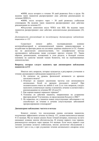 •ОИМ, после которого в течение 30 дней развилась боль в груди. На
ведение таких пациентов распространяют свое действие рекомендации по
лечению ОИМ (1).
      •ОИМ, после которого через > 30 дней развилась стабильная
стенокардия. На ведение таких пациентов распространяют свое действие
рекомендации по лечению СС.
      •Отсутствие симптомов после ЧТКА или КШ. На ведение таких
пациентов распространяют свое действие дополнительные рекомендации (18,
19).

Достоверность рекомендаций по последующему диспансерному наблюдению
пациентов со СС

       Существует     немало       работ,     подтверждающих       влияние
антитромбоцитарной и антиишемической терапии, реваскуляризации и
воздействия на факторы риска на состояние здоровья пациентов со СС. Однако
мы не располагаем доказательствами, что специфические методы
диспансерного наблюдения также улучшают прогноз течения СС. Таким
образом, рекомендации, изложенные в этом разделе, в большей степени
основаны на единстве мнений членов Комитета, чем на опубликованных
доказательствах.

Вопросы, которые следует выяснять при диспансерном наблюдении
пациентов со СС

      Имеется пять вопросов, которые нуждаются в регулярном уточнении в
течение диспансерного наблюдения пациентов со СС:
      1. Не снизился ли уровень физической активности со времени
         последнего визита?
      2. Отмечает ли пациент увеличение частоты или интенсивности
         ангинальных болей со времени последнего визита? При
         положительном ответе на любой (1 или 2) из этих вопросов, следует
         выполнить клиническую оценку и назначить лечение в соответствии с
         рекомендациями по лечению НС (2) или СС.
      3. Как хорошо пациент переносит терапию?
      4. Успешны ли действия пациента, направленные на устранение
         факторов риска? Улучшились ли представления больного о ИБС?
      5. Не появились ли у пациента новые сопутствующие заболевания и не
         способствует ли течение и лечение сопутствующих заболеваний
         прогрессированию стенокардии?

Диспансерное наблюдение: частота и методы

      Комитет считает, что последующая оценка состояния пациентов,
получающих эффективное лечение по поводу СС, должна выполняться каждые
4-12 месяцев. Мы не можем указать более точный интервал, поскольку на него
оказывают влияние многие обстоятельства. В течение первого года терапии,
рекомендуется контроль через каждые 4-6 месяцев. Если после первого года
лечения состояние остается стабильным, вполне достаточно обследования с
частотой 1 раз в год, а при ухудшении течения ангинального синдрома легко
 