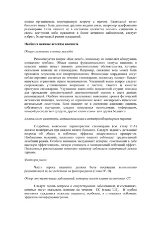 можно организовать внеочередную встречу с врачом. Ежегодный визит
больного может быть дополнен другими видами связи, например телефонными
разговорами. Если пациент не в состоянии адекватно оценить изменения в
своем состоянии либо нуждается в более активном наблюдении, следует
избрать более частый режим посещений.

Наиболее важные аспекты анамнеза

Общее состояние и новые жалобы

       Рекомендуется вопрос «Как дела?», поскольку он позволяет обнаружить
множество проблем. Общая оценка функционального статуса пациента и
качества жизни может выявить дополнительные обстоятельства, которые
оказывают влияние на стенокардию. Например, снижение веса может быть
признаком депрессии или гипертиреоидизма. Финансовые затруднения могут
неблагоприятно сказаться на течении стенокардии, поскольку пациент бывает
вынужден ограничить прием медикаментов. Указанный выше вопрос следует
сопровождать уточняющими вопросами о частоте, тяжести и качестве
приступов стенокардии. Ухудшение каких-либо показателей служит поводом
для проведения дополнительной диагностической оценки в свете данных
рекомендаций. Особого внимания заслуживает выяснение уровня физической
активности пациента, поскольку ее ограничение может маскировать изменение
ангинальных симптомов. Если пациент не в состоянии адекватно оценить
собственные ощущения, следует попытаться использовать информацию,
которой располагают супруги, другие члены семьи или друзья больного.

Ангинальные симптомы, антиангинальная и антитромбоцитарная терапия

      Подробное выяснение характеристик стенокардии (см. главу II.А)
должно повторяться при каждом визите больного. Следует задавать детальные
вопросы об общих и побочных эффектах лекарственных препаратов.
Необходимо выяснить, насколько строго пациент соблюдает предписанный
лечебный режим. Особого внимания заслуживает аспирин, сочетающий в себе
высокую эффективность, низкую стоимость и минимальный побочный эффект.
Письменные рекомендации помогают пациенту соблюдать назначенный режим
терапии.

Факторы риска

      Часть опроса пациента должна быть посвящена             выполнению
рекомендаций по воздействию на факторы риска (глава IV. В).

Обзор сопутствующих заболеваний, которые могут влиять на течение СС

      Следует задать вопросы о сопутствующих заболеваниях и состояниях,
которые могут оказывать влияние на течение СС (глава II.Б). В особом
внимании нуждаются пожилые пациенты, особенно, в отношении побочных
эффектов полифармакотерапии.
 