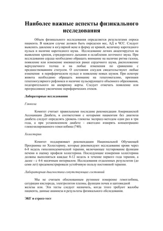 Наиболее важные аспекты физикального
            исследования
      Объем физикального исследования определяется результатами опроса
пациента. В каждом случае должен быть определен вес, АД и ЧСС. Следует
выяснить давление в югулярной вене и форму ее кривой, величину каротидного
пульса и наличие каротидного шума. Исследование легких акцентируется на
выявлении хрипов, стридорозного дыхания и ослабления легочного звука. При
исследовании сердца необходимо обращать внимание на наличие ритма галопа,
появление или изменение имевшегося ранее сердечного шума, расположение
верхушечного толчка и на любые изменения по сравнению с
предшествовавшим статусом. О состоянии сосудов свидетельствуют любые
изменения в периферическом пульсе и появление новых шумов. При осмотре
живота необходимо обращать внимание на гепатомегалию, признаки
гепатоюгулярного рефлюкса и наличие пульсирующего объемного образования,
подозрительного на аневризму аорты. Следует отмечать появление или
прогрессивное увеличение периферических отеков.

Лабораторные исследования

Глюкоза

      Комитет считает правильными последние рекомендации Американской
Ассоциации Диабета, в соответствии с которыми пациентам без диагноза
диабета следует определять уровень глюкозы экспресс-методом один раз в три
года, а при установленном диабете - ежегодно измерять концентрацию
глюкозилированного гемоглобина (740).

Холестерин

       Комитет поддерживает рекомендации Национальной Обучающей
Программы по Холестерину, которые рекомендуют исследование крови через
6-8 недель гиполипидемической терапии, включающее тестирование функции
печени и оценку профиля холестерина. Последующие измерения холестерина
должны выполняться каждые 8-12 недель в течение первого года терапии, а
далее - с 4-6 месячным интервалом. Исследования отдаленных результатов (до
семи лет) продемонстрировали устойчивую пользу постоянной терапии.

Лабораторная диагностика сопутствующих состояний

      Мы не считаем обоснованным рутинное измерение гемоглобина,
сатурации кислорода, электролитов плазмы, функции почек и щитовидной
железы или. Эти тесты следует назначать, когда этого требуют жалобы
пациента, данные анамнеза и результаты физикального обследования.

ЭКГ и стресс-тест
 